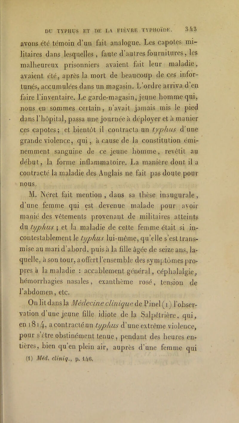 avons été témoin d’un fait analogue. Les capotes mi- litaires dans lesquelles, faute d’autres fournitures, les malheureux prisonniers avaient fait leur maladie, avaient été, après la mort de beaucoup de ces infor- tunés, accumulées dans un magasin. L’ordre arriva d’en faire l’inventaire. Le garde-magasin, jeune homme qui, nous eu sommes certain, n’avait jamais mis le pied dans l’hôpital, passa une journée à déployer et à manier ces capotes; et bientôt il contracta un typhus d’une grande violence, qui, à cause de la constitution émi- nemment sanguine de ce jeune homme, revêtit au début, la forme inflammatoire. La manière dont il a contracté la maladie des Anglais ne fait pas doute pour nous. M. Néret fait mention , dans sa thèse inaugurale, d’une femme qui est devenue malade pour avoir manié des vêtements provenant de militaires atteints du typhus ; et la maladie de cette femme était si in- contestablement le typhus lui-même, qu’elle s’est trans- mise au mari d’abord, puis à la fille âgée de seize ans, la- quelle, à son tour, a offert l’ensemble des symptômes pro- pres à la maladie : accablement générai, céphalalgie, hémorrhagies nasales, exanthème rosé, tension de l’abdomen, etc. Onlit dans la Médecine clinique de Pinel ( i ) l’obser- vation d’une jeune fille idiote de la Salpêtrière, qui, en 1814> a contracté un typhus d’une extrême violence, pour s être obstinément tenue, pendant des heures en- tières, bien qu en plein air, auprès d’une femme qui (1) Mpâ, cliniq., p.