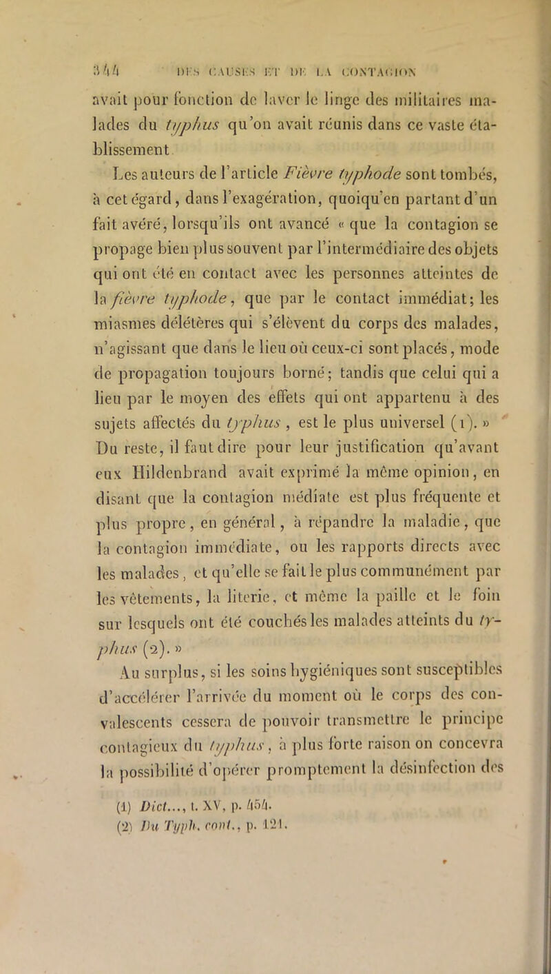 avait pour (onction de laver le linge des militaires ma- lades du typjius qu’on avait réunis dans ce vaste éta- blissement Les auteurs de l’article Fièvre typhode sont tombés, à cet égard, dans l’exagération, quoiqu’on partant d’un fait avéré, lorsqu’ils ont avancé «que la contagion se propage bien plus souvent par l’intermédiaire des objets qui ont été en contact avec les personnes atteintes de fièvre typhode^ que par le contact immédiat; les miasmes délétères qui s’élèvent du corps des malades, n’agissant que dans le lieu où ceux-ci sont placés, mode de propagation toujours h)orné; tandis que celui qui a lieu par le moyen des effets qui ont appartenu à des sujets affectés du tjphus , est le plus universel (i). » Du reste, il faut dire pour leur justification qu’avant eux Hildcnbrand avait exprimé la même opinion, en disant que la contagion médiate est plus fréquente et plus propre, en général, à répandre la maladie, que la contagion immédiate, ou les rapports directs avec les malades, et qu’elle se fait le plus communément par les vêtements, la literie, et même la paille et le foin sur lesquels ont été couchés les malades atteints du />- phiis (2). » Au surplus, si les soins hygiéniques sont susceptibles d’accélérer l’arrivée du moment où le corps des con- valescents cessera de pouvoir transmettre le principe contagieux du typhus. à plus forte raison on concevra la possibilité d’oj)érer promptement la désinfection des (1) IJict..., i. XV, p. /i5;i. (21 Ihi Typh. mvl,, p. 121.