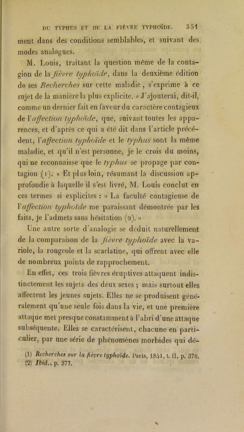 ment dans des conditions semblables, et suivant des modes analogues. M. Louis, traitant la question même de la conta- gion de la fièvre typhoïde, dans la deuxième éditioo de ses Recherches sur cette maladie, s’exprime à ce sujet de la manière la plus explicite, a J’ajouterai, dit-il, comme un dernier fait en faveur du caractère contagieux de Y affection typhoïde^ que, suivant toutes les appa- rences, et d’après ce qui a été dit dans l’article précé- dent, Yaffection typhoïde et le typhus sont la même maladie, et qu’il n’est personne, je le crois du moins, qui ne reconnaisse que le typhus se propage par con- tagion (i). M Et plus loin, résumant la discussion ap- profondie à laquelle il s’est livré, M. Louis conclut en ces termes si explicites : « La faculté contagieuse de Y affection typhoïde me paraissant démontrée par les faits, je l’admets sans hésitation (2). » Une autre sorte d’analogie se déduit naturellement de la comparaison de la fièvre typhoïde avec la va- riole, la rougeole et la scarlatine, qui offrent avec elle de nombreux points de rapprochement. En effet, ces trois fièvres éruptives attaquent indis- tinctement les sujets des deux sexes ; mais surtout elles affectent les jeunes sujets. Elles ne se produisent géné- ralement qu’une seule fois dans la vie, et une première attaque met presque constamment à l’abri d’une attaque subséquente. Elles se caractérisent, chacune en parti- culier, par une série de phénomènes morbides qui dé- (1) Recherches sur la fièvre typhoïde. Paris, 18^1, l. Il, p. 376. (2) Ibid., p. 377.