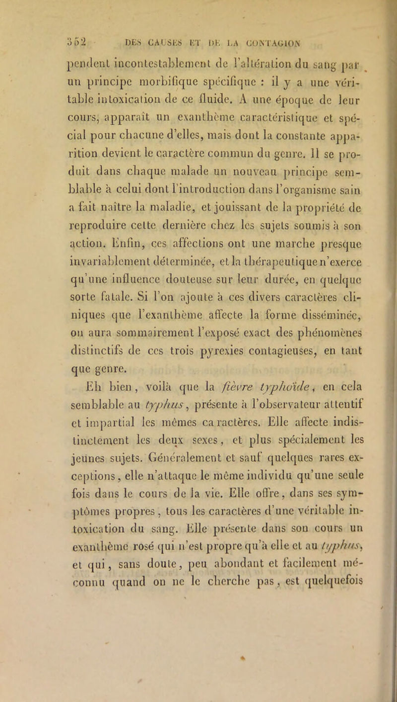 pemlenl inconlestaLlemont de ralléralion du sang par un principe morbifique spécifique : il j a une véri- table intoxication de ce Iluide. A une époque de leur cours, apparaît un exanthème caractéristique et spé- cial pour chacune d’elles, mais dont la constante appa- rition devient le caractère commun du genre. Il se pro- duit dans chaque malade un nouveau principe sem- blable à celui dont l’introduction dans rorganisme sain a fait naître la maladie, et jouissant de la propriété de reproduire cette dernière chez les sujets soumis k son action. Enfin, ces affections ont une marche presque invariablement déterminée, et la thérapeutique n’exerce qu’une influence douteuse sur leur durée, en quelque sorte fatale. Si l’on ajoute à ces divers caractères cli- niques que l’exanthème affecte la forme disséminée, on aura sommairement l’exposé exact des phénomènes distinctifs de ces trois pyrexies contagieuses, en tant que genre. Eh bien , voilà que la fièvre trphuide, en cela semblable au typhus ^ présente à l’observateur attentif et impartial les mêmes caractères. Elle affecte indis- tinctement les deux sexes, et plus spécialement les jeunes sujets. Généralement et sauf quelques rares ex- ceptions, elle n’attaque le même individu qu’une seule fois dans le cours de la vie. Elle offre, dans ses sym- ptômes propres, tous les caractères d’une véritable in- toxication du sang. Elle présente dans sou cours un exanthème rosé (|ui n’est propre qu’à elle et au U/phns^ et qui, sans doute, peu abondant et facilement mé- connu quand on ne le cherche pas, est quelquefois