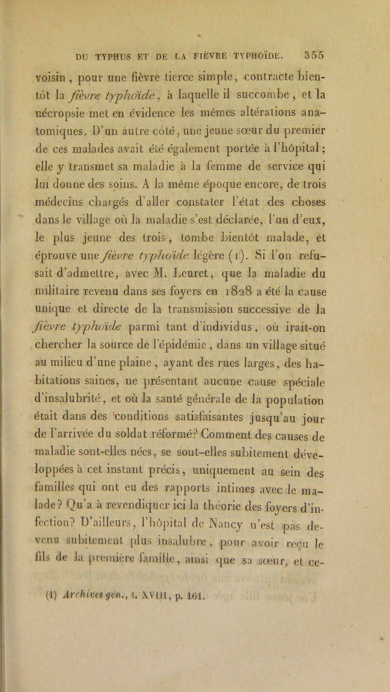 voisin , pour une fièvre tierce simple, contracte bien- tôt \-x fièvre typhoïde, à laquelle il succombe, et la nécropsie met en évidence les mêmes altérations ana- tomiques. D’un autre côté, une jeune sœur du premier de ces malades avait été également portée à l’hôpital ; elle J transmet sa maladie à la femme de service qui lui donne des soins. A la même époque encore, de trois médecins chargés d’aller constater l’état des choses dans le village où la maladie s’est déclarée, l’un d’eux, le plus jeune des trois, tombe bientôt malade, et éprouve une fièvre typhoïde légère (i). Si l’on refu- sait d’admettre, avec M. l.eurct, que la maladie du militaire revenu dans ses foyers en 1828 a été la cause unique et directe de la transmission successive de la fièvre typhoïde parmi tant d’individus, où irait-on chercher la source de l’épidémie , dans un village situé au milieu d’une plaine , ayant des rues larges, des ha- bitations saines, ne présentant aucune cause spéciale d’insalubrité, et où la santé générale de la population était dans des 'conditions satisfaisantes jusqu’au jour de l’arrivée du soldat réformé? Comment des causes de maladie sont-elles nées, se sont-elles subitement déve- loppées à cet instant précis, uniquement au sein des familles qui ont eu des rapports intimes avec le ma- lade? Qu’a à revendiquer ici la théorie des foyers d’in- fection? D’ailleurs, l’hôpital de Nancy n’est pas de- venu subitement plus insaluhre, pour avoir reçu le fils de la première lamille, ainsi que sa sœur, et ce- (1) Archives gén,, i. wm, p. I6I.