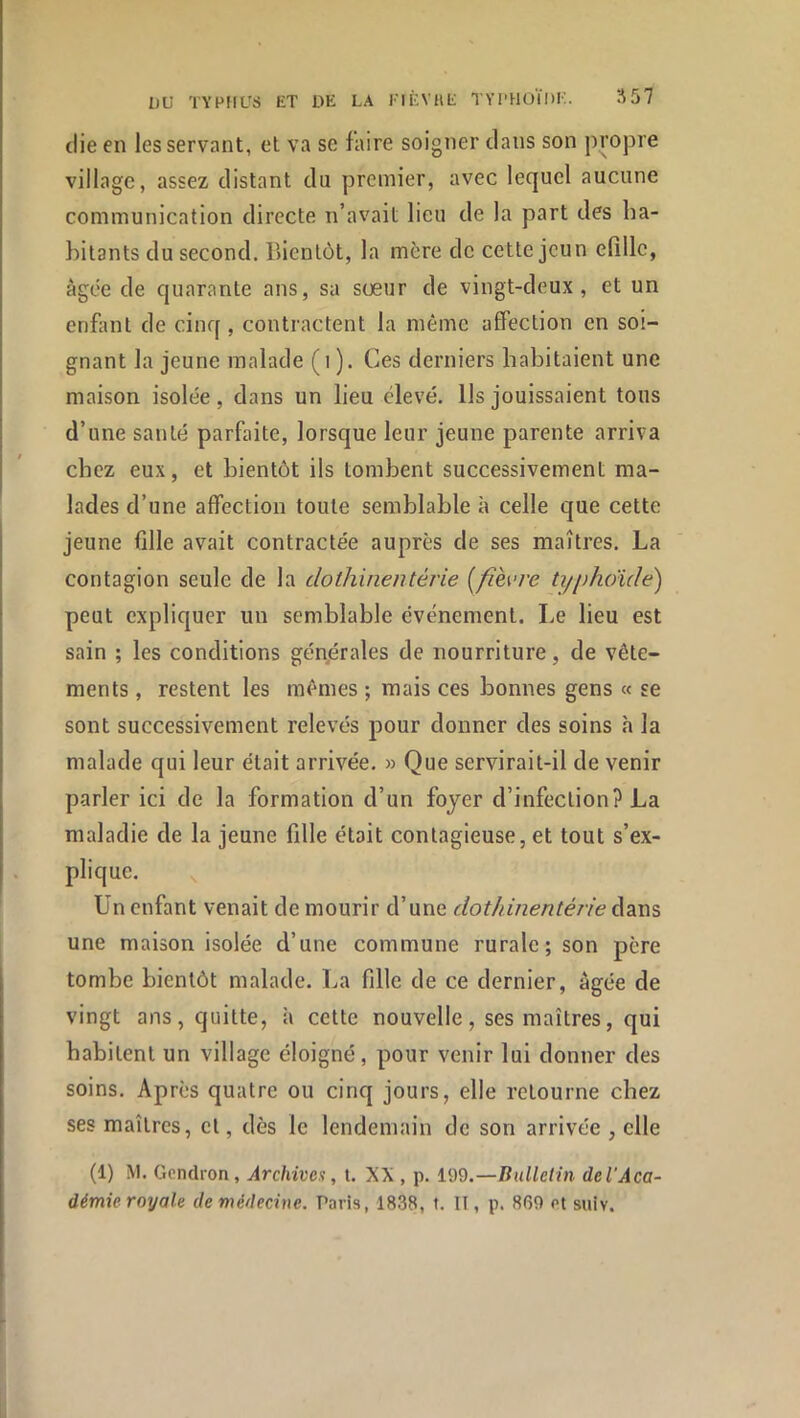 die en les servant, et va se faire soigner dans son propre village, assez distant du premier, avec lequel aucune communication directe n’avait lieu de la part des ha- hilants du second. Bientôt, la mère de cette jeun elîllc, âgée de quarante ans, sa sœur de vingt-deux, et un enfiml de cinq, contractent la même affection en soi- gnant la jeune malade (i ). Ces derniers habitaient une maison isolée, dans un lieu élevé. Ils jouissaient tons d’une santé parfaite, lorsque leur jeune parente arriva chez eux, et bientôt ils tombent successivement ma- lades d’une affection toute semblable à celle que cette jeune fille avait contractée auprès de ses maîtres. La contagion seule de la dothinentérie [fièvre ti/phoïde) peut expliquer un semblable événement. Le lieu est sain ; les conditions générales de nourriture, de vête- ments , restent les mêmes ; mais ces bonnes gens « se sont successivement relevés pour donner des soins à la malade qui leur était arrivée. » Que servirait-il de venir parler ici de la formation d’un foyer d’infection? La maladie de la jeune fille était contagieuse, et tout s’ex- plique. Un enfant venait de mourir d’une dothinentérie dans une maison isolée d’une commune rurale; son père tombe bientôt malade. La fille de ce dernier, âgée de vingt ans, quitte, à cette nouvelle, ses maîtres, qui habitent un village éloigné, pour venir lui donner des soins. Après quatre ou cinq jours, elle retourne chez ses maîtres, et, dès le lendemain de son arrivée , elle (1) M. Gendron, Archives, i. XX , p. 199.—Bulletin del'Aca- démie royale de médecine. Paris, 1838, t. II, p. 869 ot siiiv.