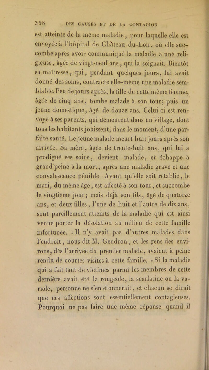 est atteinte de la même maladie, pour laquelle elle est envoyée à l’hôpital de CLiUeau du-Loir, où elle suc- combe après avoir communiqué la maladie à une reli- gieuse, âgée de vingt-neuf ans, qui la soignait. Bientôt sa maîtresse, qui, pendant quelques jours, lui avait donné des soins, contracte elle-même une maladie sem- blable. Peu de jours après, la fille de cette même femme, âgée de cinq ans, tombe malade à son tour; puis un jeune domestique, âgé de douze ans. Celui ci est ren- voyé à ses parents, qui demeurent dans un village, dont tous les habitants jouissent, dans le moment, d’une par- faite santé. Le jeune malade meurt huit jours après son arrivée. Sa mère, âgée de trente-huit ans, qui lui a prodigué ses soins, devient malade, et échappe à grand'peine â la mort, après une maladie grave et une convalescence pénible. Avant qu’elle soit rétablie, le mari, du même âge, est affecté à son tour, et succombe le vingtième jour ; mais déjà son fils, âgé de quatorze ans, et deux filles , l’une de huit et l’autre de dix ans, sont pareillement atteints de la maladie qui est ainsi venue porter la désolation au milieu de cette famille infortunée. «11 n’y avait pas d’autres malades dans l’endroit, nous dit M. Gendron, et les gens des envi- rons, dès l’arrivée du premier malade, avaient à peine rendu de courtes visites à cette famille. » Si la maladie qui a fait tant de victimes parmi les membres de cette dernière avait été la rougeole, la scarlatine ou la va- riole, personne ne s’en étonnerait, et chacun se dirait que ces affections sont essentiellement contagieuses. Pourquoi ne pas faire une môme réponse quand il