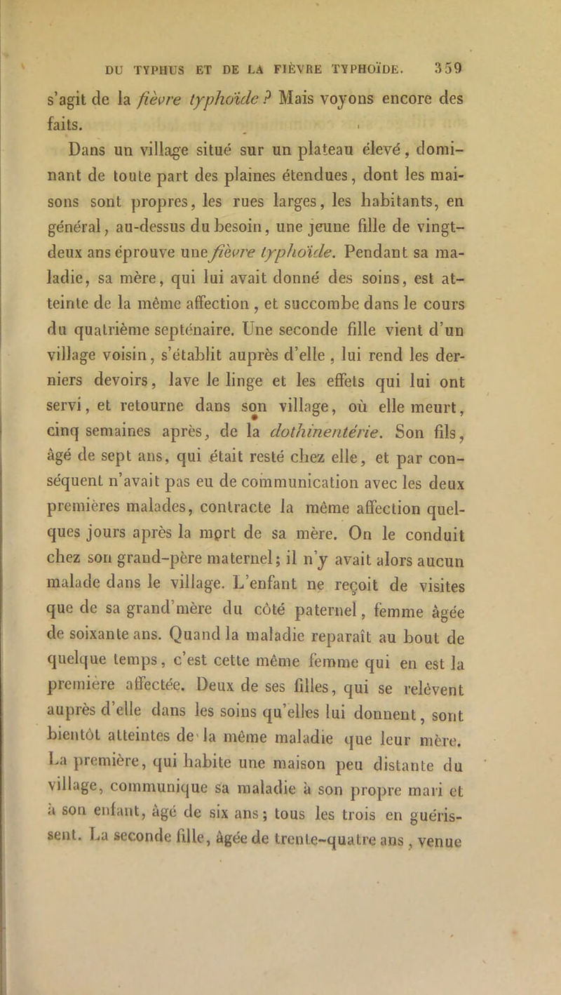 s’agit de la fièvre typhoïde ? Mais voyons encore des faits. Dans un village situé sur un plateau élevé, domi- nant de toute part des plaines étendues, dont les mai- sons sont propres, les rues larges, les habitants, en général, au-dessus du besoin, une jeune fille de vingt- deux ans éprouve une fièvre typhoïde. Pendant sa ma- ladie, sa mère, qui lui avait donné des soins, est at- teinte de la même affection , et succombe dans le cours du quatrième septénaire. Une seconde fille vient d’un village voisin, s’établit auprès d’elle , lui rend les der- niers devoirs, lave le linge et les effets qui lui ont servi, et retourne dans son village, où elle meurt, cinq semaines après, de la dothineritérie. Son fils, âgé de sept ans, qui était resté chez elle, et par con- séquent n’avait pas eu de communication avec les deux premières malades, contracte la même affection quel- ques jours après la mprt de sa mère. On le conduit chez son grand-père maternel; il n’y avait alors aucun malade dans le village. L’enfant ne reçoit de visites que de sa grand’mère du côté paternel, femme âgée de soixante ans. Quand la maladie reparaît au bout de quelque temps, c’est cette même femme qui en est la première affectée. Deux de ses filles, qui se relèvent auprès d elle dans les soins qu elles lui donnent, sont bientôt atteintes de'la même maladie que leur mère. La première, qui habite une maison peu distante du village, communique sa maladie k son propre mari et a son enfant, âgé de six ans; tous les trois en guéris- sent. La seconde fille, âgée de trente-quatre ans, venue