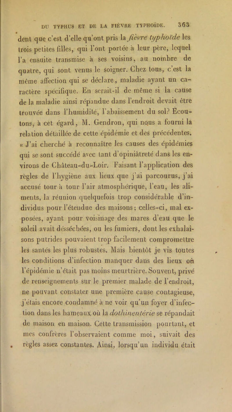 dent que, c’est d’elle qu’ont pris fièvre typhoïde les trois petites filles, qui l’ont portée à leur père, lequel l’a ensuite transmise a ses voisins, au nombre de quatre, qui sont venus le soigner. Chez tous, c est la même affection qui se déclare, maladie ayant un ca- ractère spécifique. En serait-il de même si la cause de la maladie ainsi répandue dans l’endroit devait être trouvée dans l’humidité, l’abaissement du sol? Ecou- tons, à cet égard, M. Gendron, qui nous a fourni la relation détaillée de cette épidémie et des précédentes. « J’ai cherché à reconnaître les causes des épidémies qui se sont succédé avec tant d’opiniâtreté dans les en- virons de Château-du-Loir. Faisant l’application des règles de l’hygiène aux lieux que j’ai parcourus, j’ai accusé tour a tour l’air atmosphérique, l’eau, les ali- ments, la réunion quelquefois trop considérable d’in- dividus pour l’étendue des maisons; celles-ci, mal ex- posées, ayant pour voisinage des mares d’eau que le soleil avait desséchées, ou les fumiers, dont les exhalai- sons putrides pouvaient trop facilement compromettre les santés les plus robustes. Mais bientôt je vis toutes les conditions d’infection manquer dans des lieux on l’épidémie n’était pas moins meurtrière. Souvent, privé de renseignements sur le premier malade de l’endroit, ne pouvant constater une première cause contagieuse, j’étais encore condamné à ne voir qu’un foyer d’infec- tion dans les hameaux où la dothinentérie se répandait de maison en maison. Cette transmission pourtant, et mes confrères l’observaient comme moi, suivait des règles assez constantes. Ainsi, lorsqu’un individu était