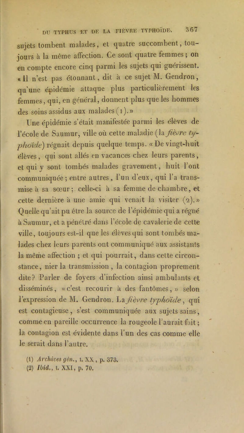 sujets tombent malatles, et quatre succombent, tou- jours à la même affection. Ce sont quatre femmes; on en compte encore cinq parmi les sujets qui guérissent. «11 n’est pas étonnant, dit à ce sujet M. Gendron, qu’une épidémie attaque plus particulièrement les femmes, qui, en général, donnent plus que les hommes des soins assidus aux malades (i).» Une épidémie s’était manifestée parmi les élèves de l’école de Saumur, ville où cette maladie [Và fièvre ty- phoïde) régnait depuis quelque temps. «De vingt-huit élèves, qui sont allés en vacances chez leurs parents, et qui J sont tombés malades gravement, huit l’ont communiquée; entre autres, l’un d’eux, qui l’a trans- mise à sa sœur; celle-ci à sa femme de chambre, et cette dernière à une amie qui venait la visiter (2).» Quelle qu’ait pu être la source de l’épidémie qui a régné à Saumur, et a pénétré dans l’école de cavalerie de cette ville, toujours est-il que les élèves qui sont tombés ma- lades chez leurs parents ont communiqué aux assistants la même affection ; et qui pourrait, dans celte circon- stance, nier la transmission , la contagion proprement dite? Parler de foyers d’infection ainsi ambulants et disséminés, «c’est recourir à des fantômes,» selon l’expression de M. Gendron. La fièvre typhoïde ^ qui est contagieuse, s’est communiquée aux sujets sains, comme en pareille occurrence la rougeole l’aurait fait ; la contagion est évidente dans l’un des cas comme elle le serait dans l’autre. (1) Archives gén., i. XX, p. 373. (2) Ibid., t. XXI, p. 70.