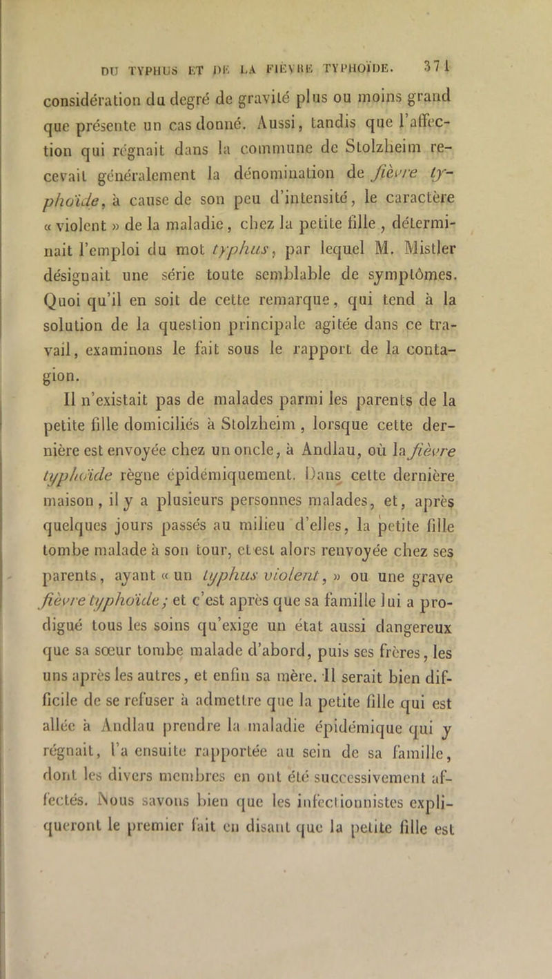 considération du degré de gravité plus ou moins grand que présente un cas donné. Aussi, tandis que 1 affec- tion qui régnait dans la commune de Stolzheim re- cevait généralement la dénomination de fih>re ly- plioide, à cause de son peu d’intensité, le caractère « violent » de la maladie, chez la petite tille , détermi- nait l’emploi du mot typhus, par lequel M. Mistler désignait une série toute semblable de symptômes. Quoi qu’il en soit de cette remarque, qui tend à la solution de la question principale agitée dans ce tra- vail, examinons le fait sous le rapport de la conta- gion. Il n’existait pas de malades parmi les parents de la petite fille domiciliés k Stolzheim , lorsque cette der- nière est envoyée chez un oncle, à Andlau, où la fièvre typhoïde règne épidémiquement. Dans cette dernière maison, il y a plusieurs personnes malades, et, après quelques jours passés au milieu d’elles, la petite fille tombe malade k son tour, et est alors renvoyée chez ses parents, ayant « un typhus violent, r> ou une grave fièvre ti/phoïde; et c’est après que sa famille lui a pro- digué tous les soins qu’exige un état aussi dangereux que sa sœur tombe malade d’abord, puis ses frères, les uns après les autres, et enfin sa mère. Il serait bien dif- ficile de se refuser k admettre que la petite fille qui est allée k Andlau prendre la maladie épidémique qui y régnait, l’a ensuite rapportée au sein de sa famille, dont les divers membres en ont été successivement af- fectés. ÎNüUs savons bien (jue les infeclionnistes expli- queront le [iremier fait en disant que la petite fille est