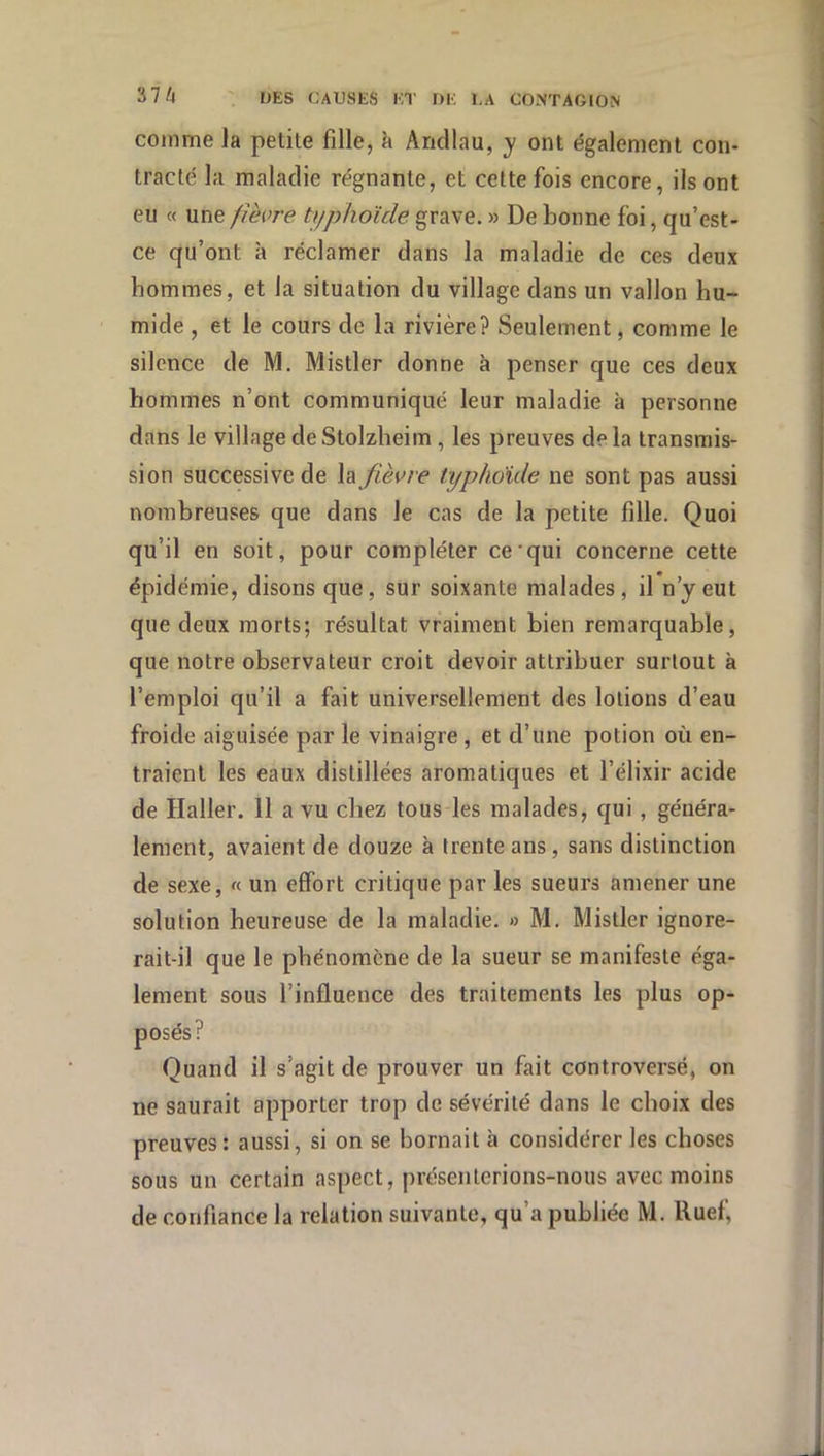 comme Ja petite fille, à Aridlau, y ont également con- tracté la maladie régnante, et cette fois encore, ils ont eu « une //èore typhoïde grave. » De laonne foi, qu’est- ce qu’ont à réclamer dans la maladie de ces deux hommes, et la situation du village dans un vallon hu- mide , et le cours de la rivière? Seulement, comme le silence de M. Mistler donne à penser que ces deux hommes n’ont communiqué leur maladie à personne dans le villagedeStolzheim, les preuves delà transmis- sion successive de la fièvre typhoïde ne sont pas aussi nombreuses que dans le cas de la petite fille. Quoi qu’il en soit, pour compléter ce*qui concerne cette épidémie, disons que, sur soixante malades, il n’y eut que deux morts; résultat vraiment bien remarquable, que notre observateur croit devoir attribuer surtout à l’emploi qu’il a fait universellement des lotions d’eau froide aiguisée par le vinaigre, et d’une potion où en- traient les eaux distillées aromatiques et l’élixir acide de Haller. 11 a vu chez tous les malades, qui, généra- lement, avaient de douze à trente ans, sans distinction de sexe, « un effort critique par les sueurs amener une solution heureuse de la maladie. » M. Mistler ignore- rait-il que le phénomène de la sueur se manifeste éga- lement sous l’influence des traitements les plus op- ? Quand il s’agit de prouver un fait controversé, on ne saurait apporter trop de sévérité dans le choix des preuves: aussi, si on se bornait à considérer les choses sous un certain aspect, présenterions-nous avec moins de confiance la relation suivante, qu’a publiée M. lluef,