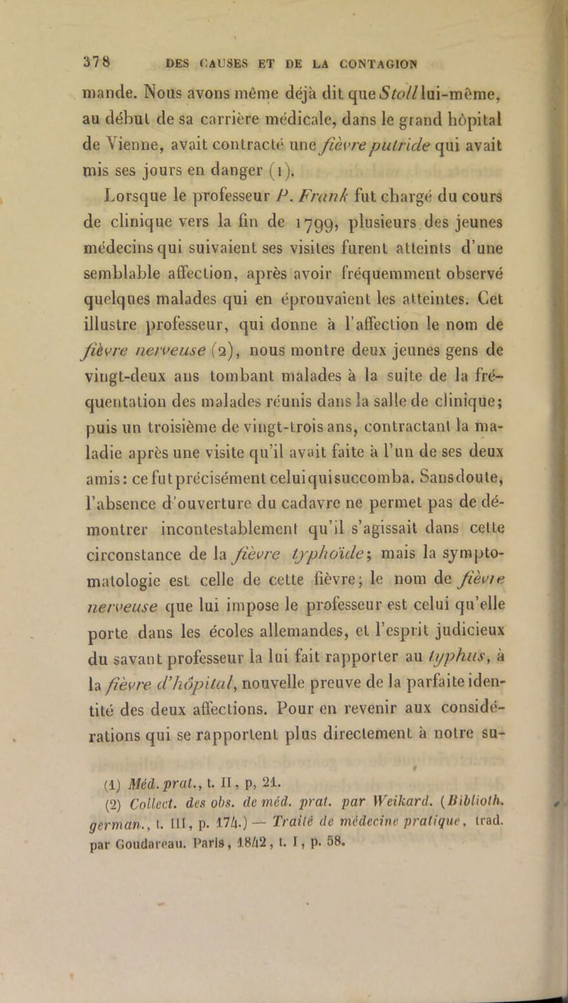 mande. Nous avons même déjà dit que lui-même, au début de sa carrière médicale, dans le grand hôpital de Vienne, avait contracté une fièvre putride qui avait mis ses jours en danger (i). Lorsque le professeur P. Frank fut chargé du cours de clinique vers la fin de 1799, plusieurs des jeunes médecins qui suivaient ses visites furent atteints d’une semblable affection, après avoir fréquemment observé quelques malades qui en éprouvaient les atteintes. Cet illustre professeur, qui donne à l’affection le nom de fièvre nerveuse ( 2), nous montre deux jeunes gens de vingt-deux ans tombant malades à la suite de la fré- quentation des malades réunis dans la salle de clinique; puis un troisième de vingt-trois ans, contractant la ma- ladie après une visite qu’il avait faite à l’un de ses deux amis: ce fut précisément celuiquisuccomba. Sansdoule, l’absence d'ouverture du cadavre ne permet pas de dé- montrer incontestablement qu’il s’agissait dans cette circonstance de la fièvre typhoïde\ mais la sympto- matologie est celle de cette fièvre; le nom àe fièvre, nerveuse que lui impose le professeur est celui qu’elle porte dans les écoles allemandes, et l’esprit judicieux du savant professeur la lui fait rapporter au typhus, à la fèvre ddiôpital, nouvelle preuve de la parfaite iden- tité des deux affections. Pour en revenir aux considé- rations qui se rapportent plus directement à notre su- 9 (IJ Méd.praL, i. II, p, 21. (2) Collcct. des obs. de méd. pral. par Weikard. {Biblioth. german., l. lit, p- 17Zi.)— Trailê de médecine pratique, trad. par Goudaicaii. Paris, 18/i2, l. I, p. 58. J