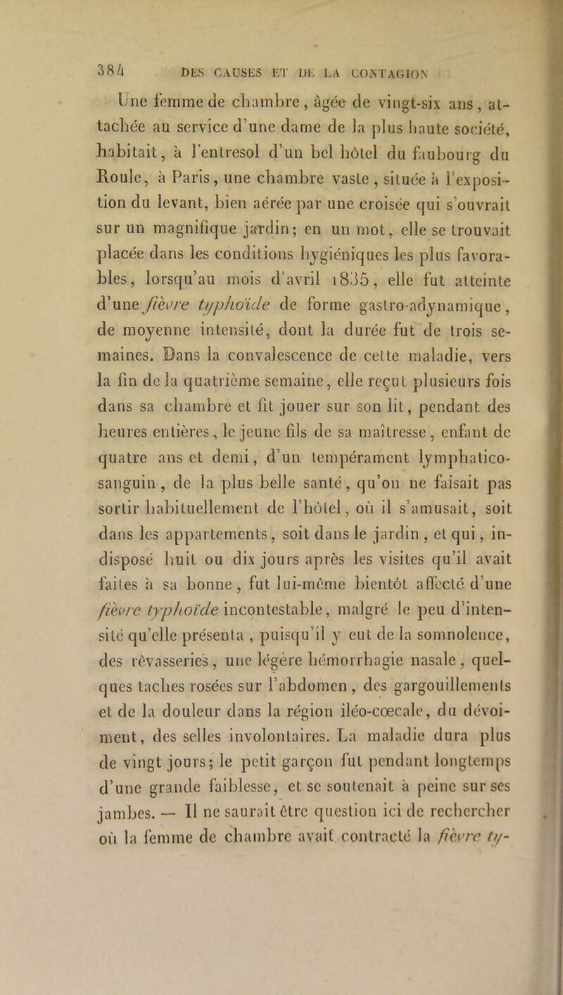 Une femme de chambre , âgée de vingt-six ans , al- tacbée au service d’une dame de la plus haute société, habitait, à l’entresol d’un bel hôtel du faubourg du Roule, à Paris, une chambre vaste , située à l’exposi- tion du levant, bien aérée par une croisée qui s’ouvrait sur un magnifique jardin; en un mot, elle se trouvait placée dans les conditions hygiéniques les plus favora- bles, lorsqu’au mois d’avril i835, elle fut atteinte d’une/?èc/’e ti/phoide de forme gastro-adynamique, de moyenne intensité, dont la durée fut de trois se- maines. Dans la convalescence de cette maladie, vers la fin de la quatrième semaine, elle reçut plusieurs fois dans sa chambre et fit jouer sur son lit, pendant des heures entières, le jeune fils de sa maîtresse, enfmt de quatre ans et demi, d’un tempérament lymphatico- sanguin , de la plus belle santé, qu’on ne faisait pas sortir habituellement de l’iiùtel, où il s’amusait, soit dans les appartements, soit dans le jardin , et qui, in- disposé huit ou dix jours après les visites qu’il avait faites à sa bonne, fut lui-même bientôt affecté d’une /lèvre incontestable, malgré le peu d’inten- sité qu’elle présenta , puisqu’il y eut de la somnolence, des rêvasseries, une légère hémorrhagie nasale, quel- ques taches rosées sur l’abdomen, des gargouillements et de la douleur dans la région iléo-cœcale, du dévoi- ment, des selles involontaires. La maladie dura plus de vingt jours; le petit garçon fut pendant longtemps d’une grande faiblesse, et sc soutenait à peine sur ses jambes. — Il ne saurait être question ici de rechercher où la femme de chambre avait contracté la fièvre ti/-