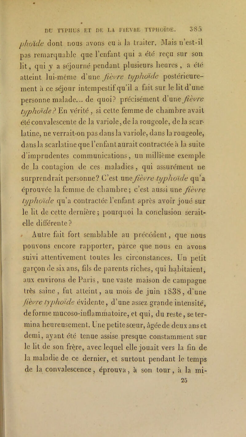 phuide dont nous avons eu à la traiter. Mais n’est-il pas remarquable que l’enfant qui a été reçu sur sou lit, qui y a séjourné pendant plusieurs heures , a été atteint lui-même d’une fièvre typliduLc postérieure- ment à ce séjour intempestif qu’il a fait sur le lit d’une personne malade... de quoi? précisément d’une fièvre typhoïde? En vérité , si cette femme de chambre avait été convalescente de la variole,de la rougeole, delà scar- latine, ne verrait-on pas dans la variole, dans la rougeole, dans la scarlatine que l’enfant aurait contractée à la suite d’imprudentes communications, un millième exemple de la contagion de ces maladies, qui assurément ne surprendrait personne? C’est unefièvre typhoïde qu’a éprouvée la femme de chambre; c’est aussi une fièvre Lyphüïde qu’a contractée l’enfant après avoir joué sur le lit de cette dernière; pourquoi la conclusion serait- elle différente? » Autre Elit fort semblable au précédent, que nous pouvons encore rapporter, parce que nous en avons suivi attentivement toutes les circonstances. Un petit garçon de six ans, fils de parents riches, qui habitaient, aux environs de Paris, une vaste maison de campagne très saine, fut atteint, au mois de juin i838, d’une fièvre typhoïde évidente, d’une assez grande intensité, déformé mucoso-inflammatoire, et qui, du reste, se ter- mina heureusement. Une petitesœur, âgéede deux ans et demi, ayant été tenue assise presque constamment sur le lit de son frère, avec lequel elle jouait vers la fin de la maladie de ce dernier, et surtout pendant le temps de la convalescence, éprouva, à son tour, ;i la mi- 25