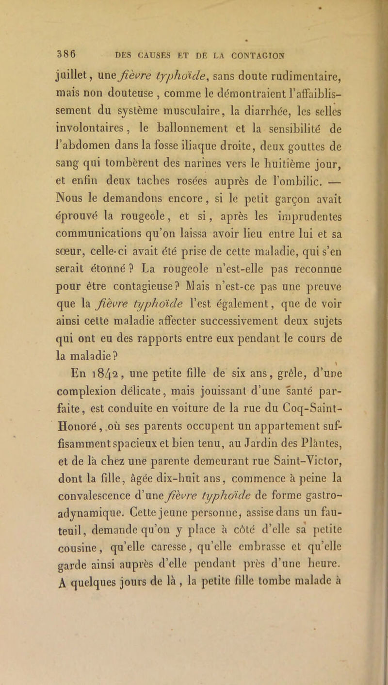 P 386 T)ES CAUSES ET DE LA CONTAGION juillet, uneJièi^re typhoide^ sans doute rudimentaire, mais non douteuse , comme le démontraient raffaiblis- sement du système musculaire, la diarrhée, les selles involontaires, le ballonnement et la sensibilité de l’abdomen dans la fosse iliaque droite, deux gouttes de sang qui tombèrent des narines vers le huitième jour, et enfin deux taches rosées auprès de l’ombilic. — Nous le demandons encore, si le petit garçon avait éprouvé la rougeole, et si, après les imprudentes communications qu’on laissa avoir lieu entre lui et sa sœur, celle-ci avait été prise de cette maladie, qui s’en serait étonné ? La rougeole n’est-elle pas reconnue pour être contagieuse? Mais n’est-ce pas une preuve que la fièvre typhoïde l’est également, que de voir ainsi cette maladie affecter successivement deux sujets qui ont eu des rapports entre eux pendant le cours de la maladie? En 1842, une petite fille de six ans, grêle, d’une complexion délicate, mais jouissant d’une santé par- faite, est conduite en voiture de la rue du Coq-Saint- Honoré, .où ses parents occupent un appartement suf- fisamment spacieux et bien tenu, au Jardin des Plantes, et de là chez une parente demeurant rue Saint-Yietor, dont la fille, âgée dix-huit ans, commence à peine la convalescence d’une fièvre typhoïde de forme gastro- adynamique. Cette jeune personne, assise dans un fau- teuil, demande qu’on y place à côté d’elle sa petite cousine, qu’elle caresse, qu’elle embrasse et qu’elle garde ainsi auprès d’elle pendant près d’une heure. A quelques jours de là , la petite fille tombe malade à