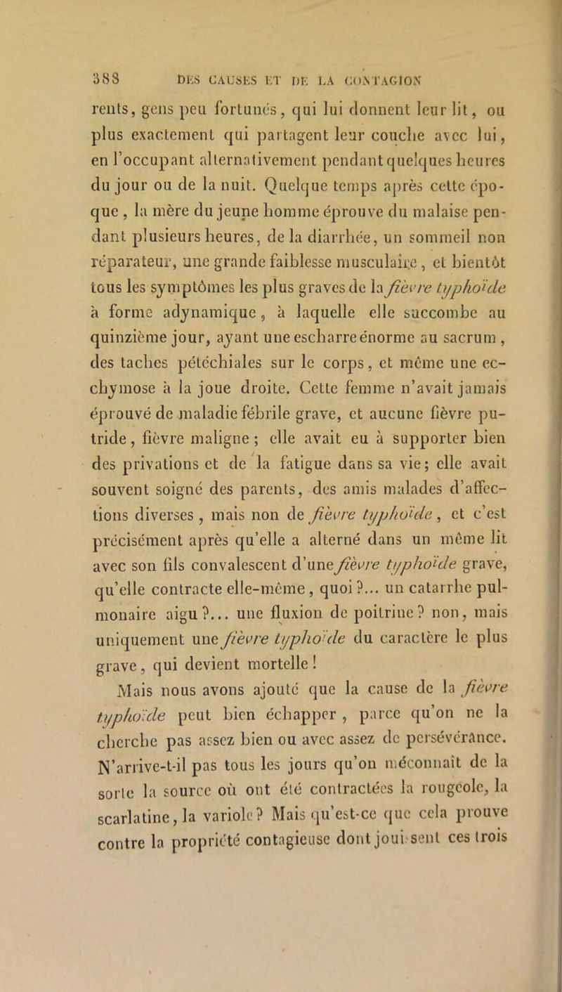 3iS8 DKs CAUSES i;t nr; la com'agiox reiits, gens peu fortunés, cjui lui donnent leur lit, ou plus exactement qui partagent leur conclie avec lui, en l’occupant allernalivement pendant quelques heures du jour ou de la nuit. Quelque temps a[>rès cette épo- que , la mère du jeune homme éprouve du malaise pen- dant plusieurs heures, delà diarrhée, un sommeil non réparateur, une grande faiblesse musculaire, et bientôt tous les symptômes les plus graves de la fi'evre typhoïde à forme adynamique, à laquelle elle succombe au quinzième jour, ayant une escharreénorme au sacrum , des taches pétéchiales sur le corps, et même une ec- chymose h la joue droite. Cette femme n’avait jamais éprouvé de maladie fébrile grave, et aucune fièvre pu- tride , fièvre maligne ; elle avait eu à supporter bien des privations et de la fatigue dans sa vie; elle avait souvent soigné des parents, des amis malades d’affec- tions diverses, mais non de yîèive typhoïde, et c’est précisément après qu’elle a alterné dans un même lit avec son fils convalescent d’uneJîhve typhoïde grave, qu’elle contracte elle-même, quoi ?... un catarrhe pul- monaire aigu?... une fluxion de poitrine? non, mais uniquement une Jievre typhoïde du caractère le plus grave, qui devient mortelle! Mais nous avons ajouté que la cause de la fièi>re typhoïde peut bien échapper , parce qu’on ne la cherche pas assez bien ou avec assez de persévérance. N’arrive-t-il pas tous les jours qu’on méconnaît de la sorte la source où ont été contractées la rougeole, la scarlatine, la variole? Mais qu’est-cc que cela prouve contre la propriété contagieuse dont jouissent ces trois