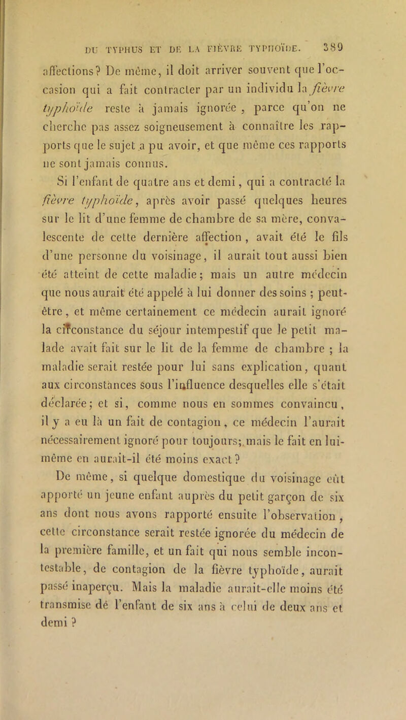 pfieclions? De même, il doit arriver souvent que l’oc- casion qui a fait contracter par un individu la /zèivc tijphoule reste à jamais ignorée , parce qu’on ne cherche pas assez soigneusement à connaître les rap- ports c|ue le sujet a pu avoir, et que môme ces rapports ne sont jamais connus. Si l’enfant de quatre ans et demi, qui a contracté la fièvre tt/phoïde, apres avoir passé quelques heures sur le lit d’une femme de chambre de sa mère, conva- lescente de cette dernière affection , avait été le fils d’une personne du voisinage, il aurait tout aussi bien été atteint de cette maladie; mais un autre médecin que nous aurait été appelé à lui donner des soins ; peut- être , et môme certainement ce médecin aurait ignoré la circonstance du séjour intempestif que le petit ma- lade avait fait sur le lit de la femme de chambre ; la maladie serait restée pour lui sans explication, quant aux circonstances sous l’iafluence desquelles elle s’était déclarée; et si, comme nous en sommes convaincu, il y a eu là un fait de contagion, ce médecin l’aurait nécessairement ignoré pour toujours;.mais le fait en lui- même en aurait-il été moins exact? De même, si quelque domestique du voisinage eût apjiorte un jeune enfant auprès du petit garçon de six ans dont nous avons rapporté ensuite l’observation , cette circonstance serait restée ignorée du médecin de la première famille, et un fait qui nous semble incon- testable, de contagion de la fièvre typhoïde, aurait passé inaperçu. Mais la maladie aurait-elle moins été transmise dé l’enfant de six ans à relui de deux ans et demi ?