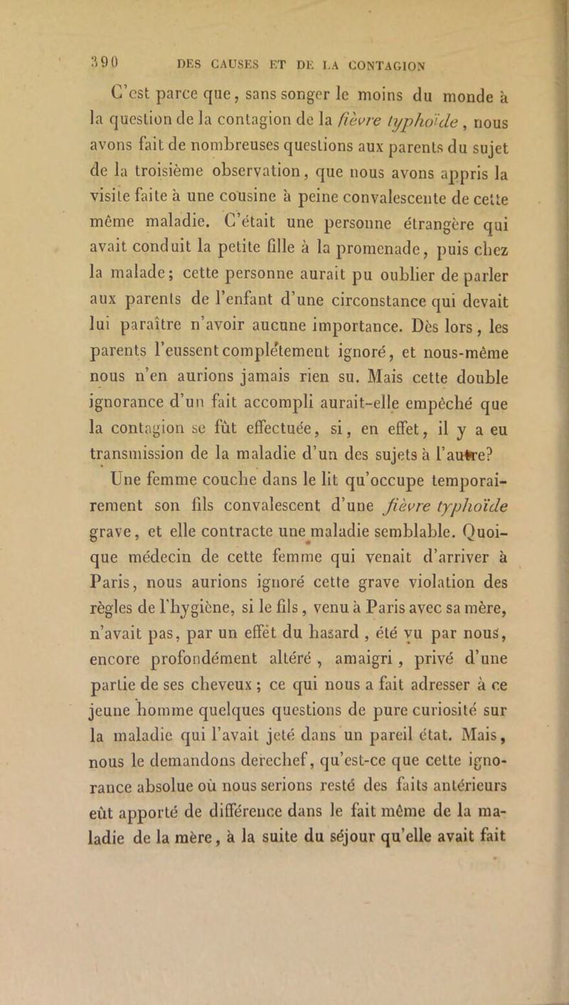 C’est parce que, sans songer le moins du monde k la question de la contagion de la fièvre typho'ide , nous avons fait de nombreuses questions aux parents du sujet de la troisième observation, que nous avons appris la visite faite k une cousine k peine convalescente de celte même maladie. C’était une personne étrangère qui avait conduit la petite fille à la promenade, puis chez la malade; cette personne aurait pu oublier de parler aux parents de l’enfant d’une circonstance qui devait lui paraître n’avoir aucune importance. Dès lors, les parents l’eussent complètement ignoré, et nous-même nous n’en aurions jamais rien su. Mais cette double ignorance d’un fait accompli aurait-elle empêché que la contagion se fût effectuée, si, en effet, il y a eu transmission de la maladie d’un des sujets k l’aufre? Une femme couche dans le lit qu’occupe temporai- rement son fils convalescent d’une fièvre typhoïde grave, et elle contracte une maladie semblable. Quoi- que médecin de cette femme qui venait d’arriver k Paris, nous aurions ignoré cette grave violation des règles de l’hygiène, si le fils, venu k Paris avec sa mère, n’avait pas, par un effet du hasard , été yu par nous, encore profondément altéré , amaigri, privé d’une partie de ses cheveux ; ce qui nous a fait adresser à ce jeune homme quelques questions de pure curiosité sur la maladie qui l’avait jeté dans un pareil état. Mais, nous le demandons derechef, qu’est-ce que celte igno- rance absolue où nous serions resté des faits antérieurs eût apporté de différence dans le fait môme de la ma- ladie de la mère, k la suite du séjour qu’elle avait fait