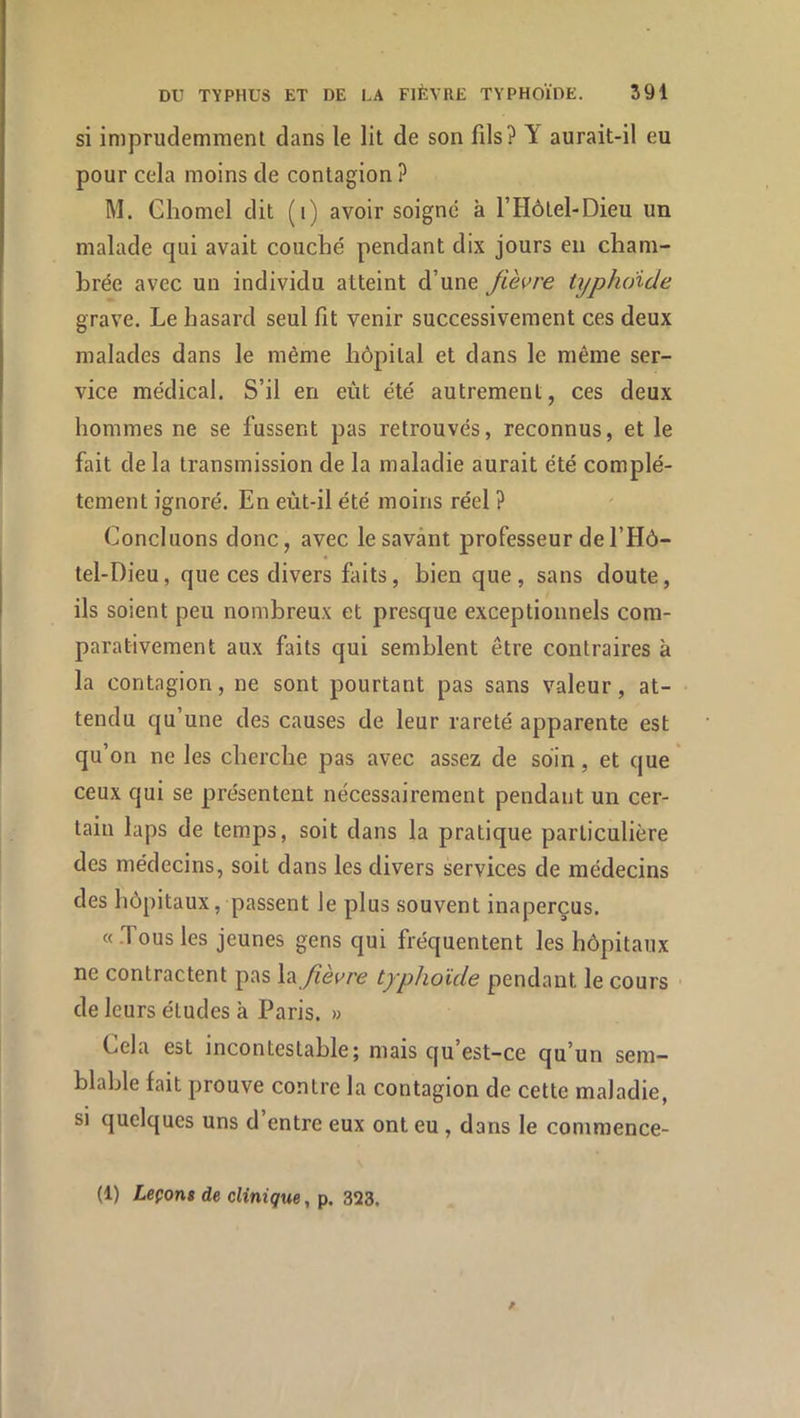 si imprudemment dans le lit de son fils? Y aurait-il eu pour cela moins de contagion ? M. Ghomel dit (i) avoir soigné à l’Hôtel-Dieu un malade qui avait couché pendant dix jours en cham- brée avec un individu atteint d’une fièvre typhoïde grave. Le hasard seul fît venir successivement ces deux malades dans le même hôpital et dans le même ser- vice médical. S’il en eût été autrement, ces deux hommes ne se fussent pas retrouvés, reconnus, et le fait de la transmission de la maladie aurait été complè- tement ignoré. En eùt-il été moins réel ? Concluons donc, avec le savant professeur del’Hô- tel-Dieu, que ces divers fîiits, bien que , sans doute, ils soient peu nombreux et presque exceptionnels com- parativement aux faits qui semblent être contraires à la contagion, ne sont pourtant pas sans valeur, at- tendu qu’une des causes de leur rareté apparente est qu’on ne les cherche pas avec assez de soin, et que ' ceux qui se présentent nécessairement pendant un cer- tain laps de tem.ps, soit dans la pratique particulière des médecins, soit dans les divers services de médecins des hôpitaux, passent le plus souvent inaperçus. «.Tous les jeunes gens qui fréquentent les hôpitaux ne contractent pas fièvre typhoïde pendant le cours • de leurs études à Paris. » Cela est incontestable; mais qu’est-ce qu’un sem- blable fait prouve contre la contagion de cette maladie, si quelques uns d entre eux ont eu , dans le commence- (1) Leçon» de clinique, p. 323.