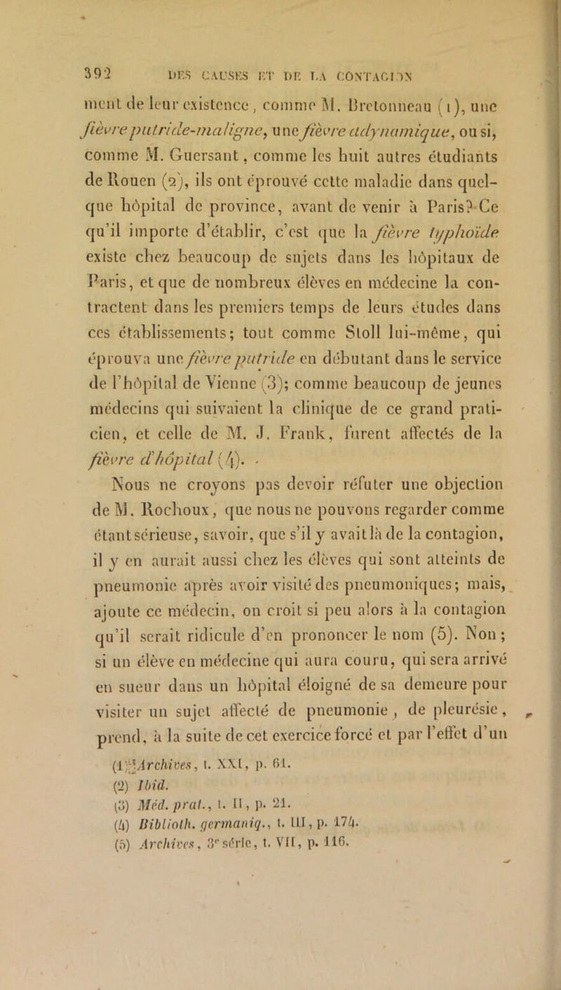 39-2 iiKs c.vL'SKS i;r T)r: i,.\ contaci.^n molli de leur existence , comme îl. Urclonneau l'i), une fièvrepiUride-maligne^ uneJièvre adynamique, ou si, comme M. Guersant, comme les huit autres étudiants de Rouen (2), ils ont éprouvé celte maladie dans quel- que hôpital de province, avant de venir à Paris?-Ce qu’il importe d’étahlir, c’est que la fièvre typhoïde existe chez beaucoup de sujets dans les hôpitaux de l^aris, et que de nombreux élèves en médecine la con- tractent dans les premiers temps de leurs études dans ces établissements; tout comme Stoll lui-méme, qui éprouva une fièvre putride en débutant dans le service de l’hôpital de Vienne (3); comme beaucoup de jeunes médecins qui suivaient la clinique de ce grand prali- ' cien, et celle de M. J. Frank, lurent affectés de la fièvre dhôpital ffl. ■ Nous ne croyons pas devoir réfuter une objection de M. Roeboux, que nous ne pouvons regarder comme étant sérieuse, savoir, que s’il y avait là de la contagion, il y en aurait aussi chez les élèves qui sont atteints de pneumonie après avoir visité des pneumoniques; mais, ajoute ce médecin, on croit si peu alors à la contagion qu’il serait ridicule d’en prononcer le nom (5). Non ; si un élève en médecine qui aura couru, qui sera arrivé en sueur dans un hôpital éloigné de sa demeure pour visiter un sujet affecté de pneumonie , de pleurésie, , prend, à la suite de cet exercice forcé et par l’effet d’un (iî^ytrc/i/yes, I. X\.l, p. 61. (2) Ibià. ^o) MM.prat., l. U, p. 21. {h) IMblinIh. germaniq., t. UI,p. 17^. (ô) Archives, .7‘série, t. VH, p. 116.