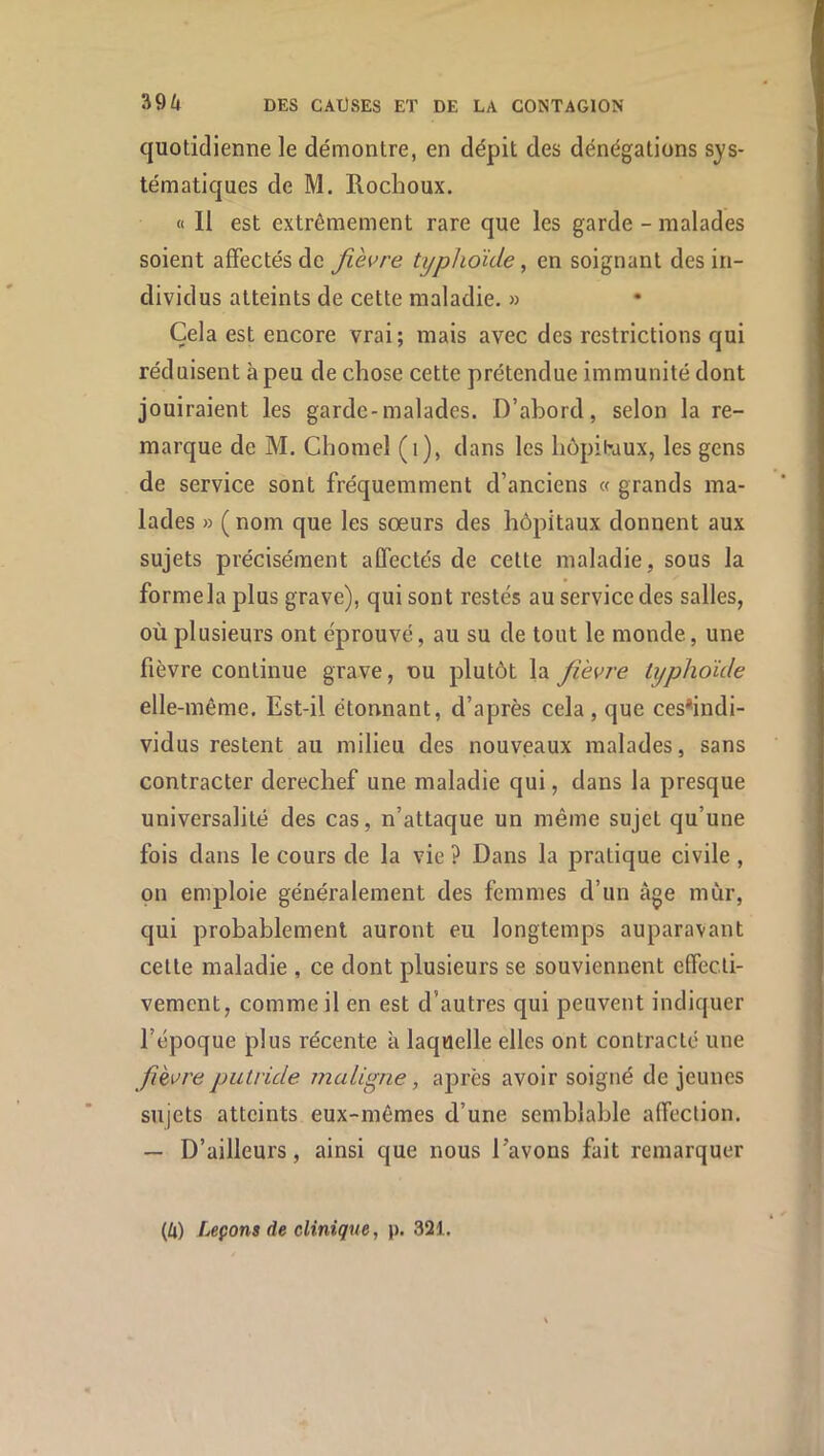 quotidienne le démontre, en dépit des dénégations sys- tématiques de M. Rochoux. « 11 est extrêmement rare que les garde - malades soient affectés de fièvre typhoïde, en soignant des in- dividus atteints de cette maladie, » Cela est encore vrai; mais avec des restrictions qui réduisent à peu de chose cette prétendue immunité dont jouiraient les garde-malades. D’abord, selon la re- marque de M. Chomel (i), dans les liôpibaux, les gens de service sont fréquemment d’anciens « grands ma- lades » ( nom que les sœurs des hôpitaux donnent aux sujets précisément affectés de cette maladie, sous la formela plus grave), qui sont restés au service des salles, où plusieurs ont éprouvé, au su de tout le monde, une fièvre continue grave, du plutôt la fièvre typhoïde elle-même. Est-il étonnant, d’après cela, que ces*indi- vidus restent au milieu des nouveaux malades, sans contracter derechef une maladie qui, dans la presque universalité des cas, n’attaque un même sujet qu’une fois dans le cours de la vie ? Dans la pratique civile , pn emploie généralement des femmes d’un âge mùr, qui probablement auront eu longtemps auparavant cette maladie , ce dont plusieurs se souviennent effecti- vement, comme il en est d’autres qui peuvent indiquer l’époque plus récente à laquelle elles ont contracté une fièvre putrïde malïgne, après avoir soigné de jeunes sujets atteints eux-mêmes d’une semblable affection. — D’ailleurs, ainsi que nous l’avons fait remarquer