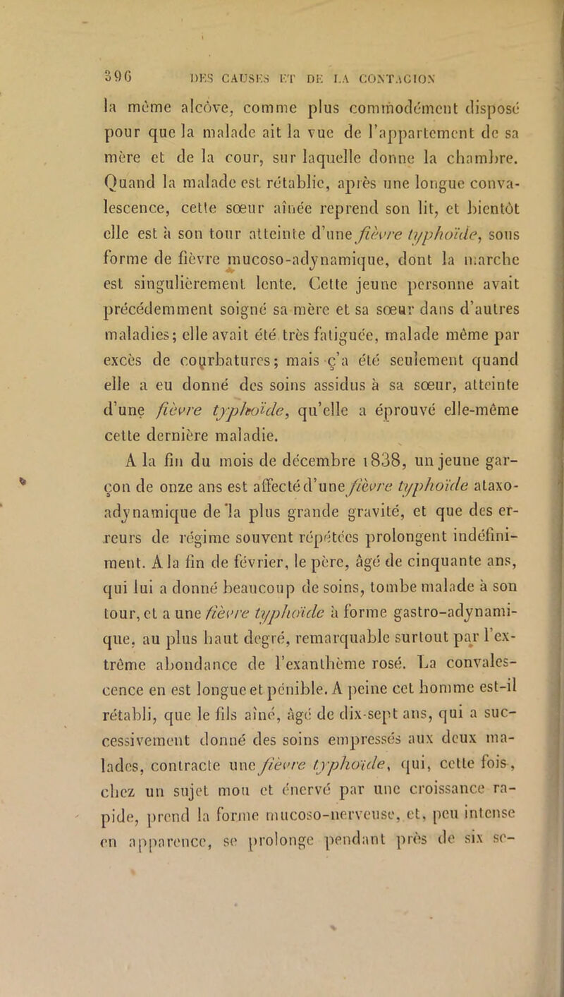 3Ç)G la meme alcôve, comme plus commodément disposé pour que la malade ait la vue de l’appartement de sa mère et de la cour, sur laquelle donne la chamlire. Quand la malade est rétablie, après une longue conva- lescence, cette sœur aînée reprend son lit, et bientôt elle est à son tour atteinte à'\me fièvre typhoïde^ sous forme de fièvre niucoso-adynamique, dont la marche est singulièrement lente. Cette jeune personne avait précédemment soigné sa mère et sa sœur dans d’autres maladies; elle avait été très fatiguée, malade même par excès de courbatures; mais c’a été seulement quand elle a eu donné des soins assidus à sa sœur, atteinte d’une fièvre tjjj/wïde, qu’elle a éprouvé elle-même cette dernière maladie. A la fin du mois de décembre i838, un jeune gar- çon de onze ans est alfecté d’une/mm? typhoïde ataxo- advnamique de la plus grande gravité, et que des er- reurs de régime souvent répétées prolongent indéfini- ment. A la fin de février, le père, âgé de cinquante ans, qui lui a donné beaucoup de soins, tombe malade à son tour, et a une fièvre typhoïde à forme gastro-adynami- que, au plus haut degré, remarquable surtout pay l’ex- trême abondance de l’exanthème rosé. La convales- cence en est longue et pénible. A peine cet homme est-il rétabli, que le fils aîné, âgé de dix-sept ans, qui a suc- cessivement donné des soins empressés aux deux ma- lades, contracte wnc fièvre typhoïde^ qui, cette foi&, chez un sujet mou et énervé par une croissance ra- pide, prend la forme mucoso-nervciise, et, peu intense en apparence, se prolonge pendant près de six se-