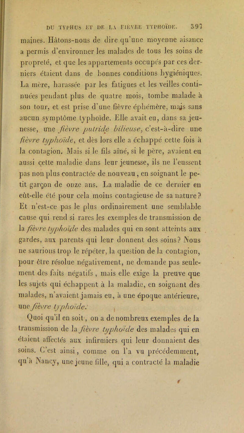 mailles, Hàtons-noiis de dire qu’une moyenne aisance a permis d’environner les malades de tous les soins de propreté, et que les appartements occupés par ces der- niers étaient dans de bonnes conditions hygiéniques. La mère, harassée par les fatigues et les veilles conti- nuées pendant plus de quatre mois, tombe malade à son tour, et est prise d’une fièvre éphémère, mais sans aucun symptôme typhoïde. Elle avait eu, dans sa jeu- nesse, une fièvre putride bilieuse, c’est-à-dire une fièvre ti/phoïde, et dès lors elle a échappé cette fois à la contagion. Mais si le fils aîné, si le père, avaient eu aussi cette maladie dans leur jeunesse, iis ne l’eussent pas non plus contractée de nouveau, en soignant le pe- tit garçon de onze ans. La maladie de ce dernier en eùt-elle été pour cela moins contagieuse de sa nature? Et n’est-ce pas le plus ordinairement une semblable cause qui rend si rares les exemples de transmission de la fièvre typhoïde des malades qui en sont atteints aux gardes, aux parents qui leur donnent des soins? iNous ne saurions trop le répéter, la question de la contagion, pour être résolue négativement, ne demande pas seule- ment des faits négatifs , mais elle exige la preuve que les sujets qui échappent à la maladie, en soignant des malades, n’avaient jamais eu, à une époque antérieure, une fièvre typhoïde: , Quoi qu’il en soit, on a de nombreux exemples de la transmission de la fièvre typhoïde des malades qui en étaient affectés aux infirmiers qui leur donnaient des soins. C’est ainsi, comme on l’a vu précédemment, qu à Nancy, une jeune fille, qui a contracté la maladie