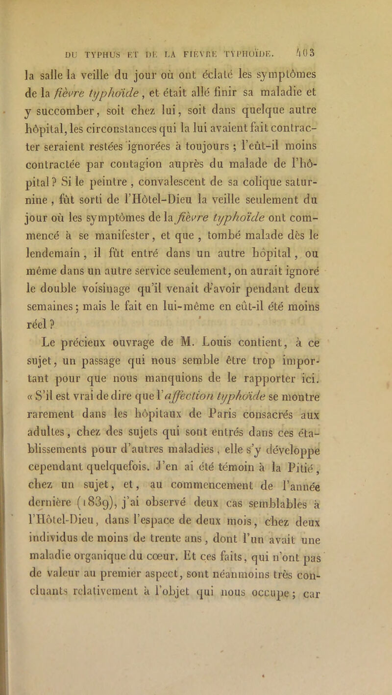 la salle la veille du jour où ont éclaté les symptômes de la fièvre typhdüle, et était allé finir sa maladie et J succomber, soit chez lui, soit dans quelque autre hôpital, les circonstances qui la lui avaient fait contrac- ter seraient restées‘ignorées à toujours ; l’eùt-il moins contractée par contagion auprès du malade de l’hô- pital? Si le peintre , convalescent de sa colique satur- nine , fut sorti de l’IIôtel-Dieu la veille seulement du jour où les symptômes de la /zeure typhoïde ont com- mencé à se manifester, et que , tombé malade dès le lendemain, il fût entré dans un autre hôpital, ou même dans un autre service seulement, on aurait ignoré le double voisinage qu’il venait d*’avoir pendant deux semaines; mais le fait en lui-même en eût-il été moins réel ? Le précieux ouvrage de M. Louis contient, à ce sujet, un passage qui nous semble être trop impor- tant pour que nous manquions de le rapporter ici. « S’il est vrai de dire que Vaffection tijphoide se montre rarement dans les hôpitaux de Paris consacrés aux adultes, chez des sujets qui sont entrés dans ces éta- blissements pour d’autres maladies , elle s’y développe' cependant quelquefois. J’en ai été témoin à la Pitié, chez un sujet, et, au commencement de l’année dernière (1889), j’ai observé deux cas semblables k l’Hôtel-Dieu, dans l’espace de deux mois, chez deux individus de moins de trente ans, dont l’un avait une maladie organique du cœur. Et ces faits, qui n’ont pas de valeur au premier aspect, sont néanmoins très con- cluants relativement k l’objet qui nous occupe ; car