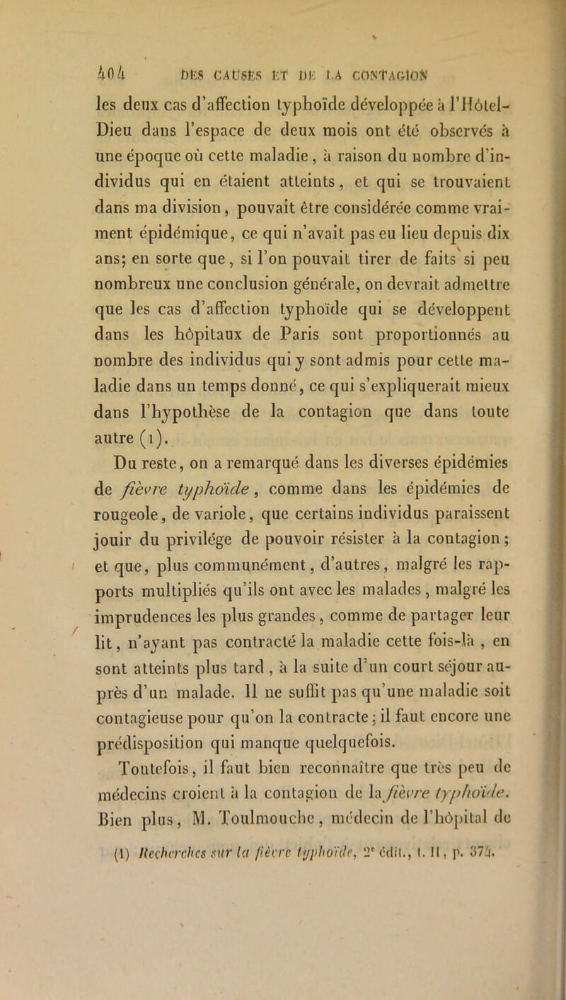 4fl/l f)KS CAtîSËS r,T DK t-A CDNtAGlON les deux cas d’affeclion typhoïde déveloj)pée à l’Ilôtel- Dieu dans l’espace de deux mois ont été observés h une époque où cette maladie, à raison du nombre d’in- dividus qui en étaient atteints, et qui se trouvaient dans ma division, pouvait être considérée comme vrai- ment épidémique, ce qui n’avait pas eu lieu depuis dix ans; en sorte que, si l’on pouvait tirer de faits'si peu nombreux une conclusion générale, on devrait admettre que les cas d’affection typhoïde qui se développent dans les hôpitaux de Paris sont proportionnés au nombre des individus qui y sont admis pour cette ma- ladie dans un temps donné, ce qui s’expliquerait mieux dans l’hypothèse de la contagion que dans toute autre ( i ). Du reste, on a remarqué dans les diverses épidémies de fièvre typhdicle, comme dans les épidémies de rougeole, de variole, que certains individus paraissent jouir du privilège de pouvoir résister à la contagion ; et que, plus communément, d’autres, malgré les rap- ports multipliés qu’ils ont avec les malades, malgré les imprudences les plus grandes, comme de partager leur lit, n’ayant pas contracté la maladie cette fbis-là , en sont atteints plus tard , à la suite d’un court séjour au- près d’un malade. 11 ne suffit pas qu’une maladie soit contagieuse pour qu’on la contracte; il faut encore une prédisposition qui manque quelquefois. Toutefois, il faut bien reconnaître que très peu de médecins croient à la contagion de \-\ fièvre typhovle. bien plus, M. Toulmouche, médecin de l’hôpital de