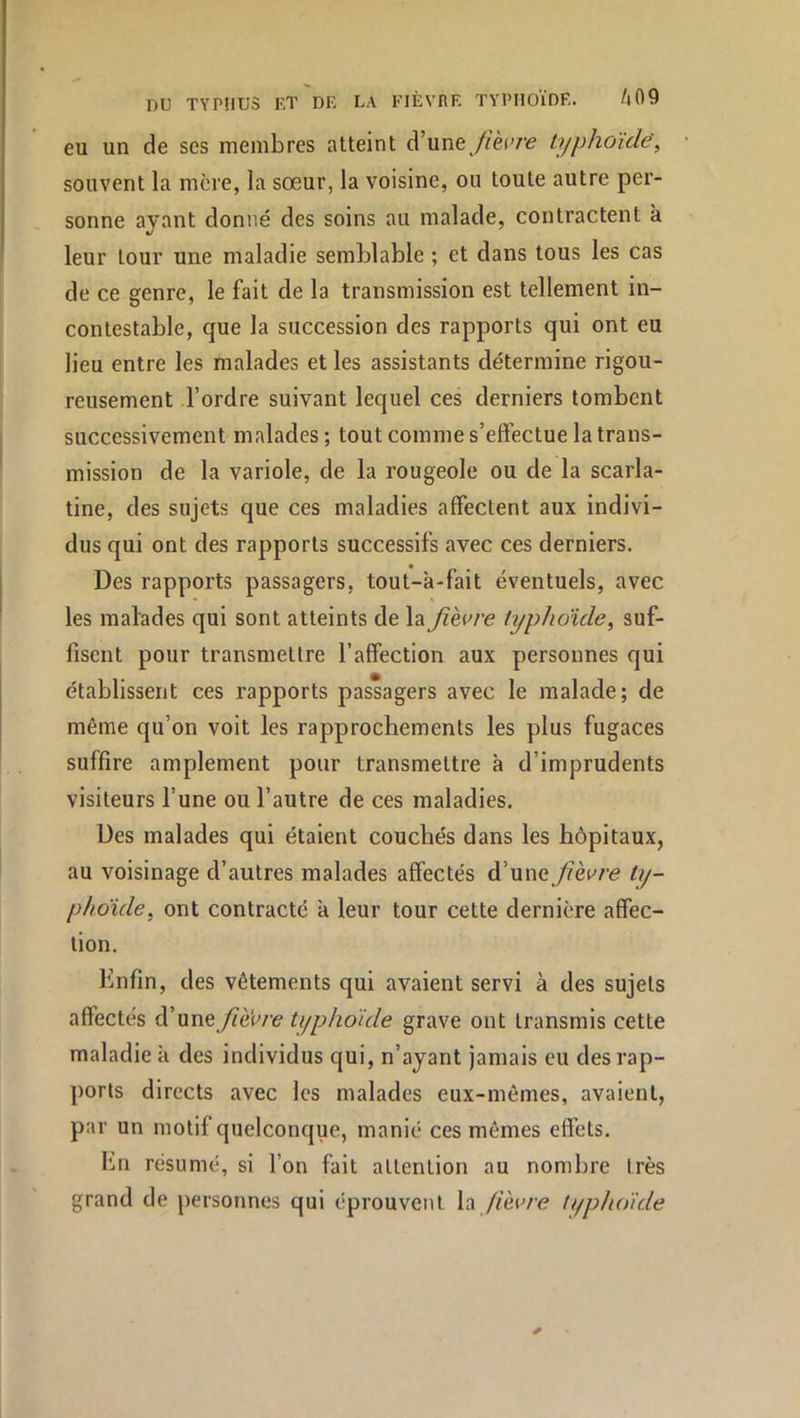 eu un de ses membres atteint d’une//èi'/’e typhoïde^ souvent la mère, la sœur, la voisine, ou toute autre per- sonne ayant donné des soins au malade, contractent à leur tour une maladie semblable ; et dans tous les cas de ce genre, le fait de la transmission est tellement in- contestable, que la succession des rapports qui ont eu lieu entre les malades et les assistants détermine rigou- reusement l’ordre suivant lequel ces derniers tombent successivement malades ; tout comme s’eftectue la trans- mission de la variole, de la rougeole ou de la scarla- tine, des sujets que ces maladies affectent aux indivi- dus qui ont des rapports successifs avec ces derniers. Des rapports passagers, tout-à-fait éventuels, avec les malades qui sont atteints de la fièvre typhoïde^ suf- fisent pour transmettre l’affection aux personnes qui établissent ces rapports passagers avec le malade; de même qu’on voit les rapprochements les plus fugaces suffire amplement pour transmettre à d’imprudents visiteurs l’une ou l’autre de ces maladies. Des malades qui étaient couchés dans les hôpitaux, au voisinage d’autres malades affectés à'Mwe fièvre ty- phoïde, ont contracté a leur tour cette dernière affec- tion. Enfin, des vêtements qui avaient servi à des sujets affectés d’unetyphoïde grave ont transmis cette maladie k des individus qui, n’ayant jamais eu des rap- ports directs avec les malades eux-mêmes, avaient, par un motif quelconque, manié ces mêmes effets. Im résumé, si l’on fait attention au nombre très grand de personnes qui éprouvent la /lèu/v? typhoïde