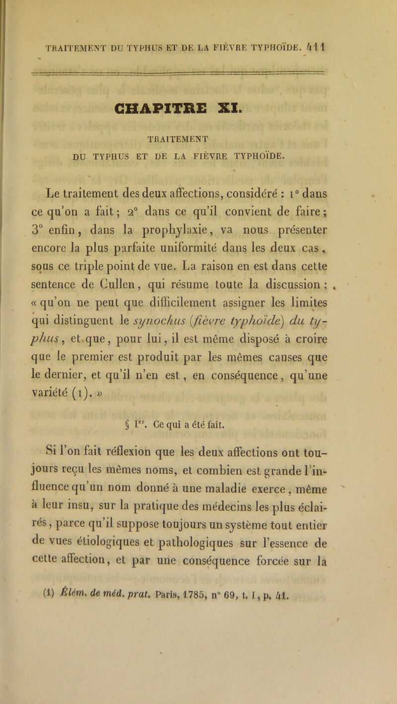 \ CHAPITRE XI. TRAITEMENT DU TYPHUS ET DE LA FIÈVRE TYPHOÏDE. » Le traitement des deux affections, considéré : i° dans ce qu’on a fait ; 2“ dans ce qu’il convient de faire ; 3° enfin, dans la prophylaxie, va nous présenter encore la plus parfaite uniformité dans les deux cas, sous ce triple point de vue. La raison en est dans cette sentence de Gullen, qui résume toute la discussion : « « qu’on ne peut que difficilement assigner les limites qui distinguent le synochus [fièvre typhoïde') du ty- phus ^ et.que, pour lui, il est môme disposé à croire que le premier est produit par les mêmes causes que le dernier, et qu’il n’en est, en conséquence, qu’une variété (i). » § I. Ce qui a été fait. Si l’on fait réflexion que les deux affections ont tou- jours reçu les mômes noms, et combien est grande l’in- fluence qu un nom donné à une maladie exerce , même à leur insu, sur la pratique des médecins les plus éclai- rés , parce qu’il suppose toujours un système tout entier de vues étiologiques et pathologiques sur l’essence de cette affection, et par une conséquence forcée sur la (1) Èlém. de méd. prat. Paris, 1785, n 69, 1.1, p. ki.