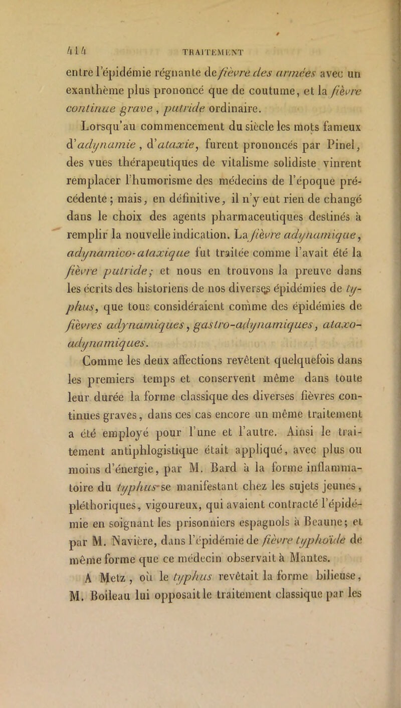 entre l’épidémie régnante Azfièvre des années avec un exanthème plus prononcé que de coutume, et la fièvre continue grave , putride ordinaire. Lorsqu’au commencement du siècle les mots fameux à'adi/namie , à!ataxie, furent prononcés par Pinel, des vues thérapeutiques de vitalisme solidiste vinrent remplacer l’humorisme des médecins de l’époque pré- cédente ; mais, en définitive, il n’y eut rien de changé dans le choix des agents pharmaceutiques destinés k remplir la nouvelle indication. \jZ fièvre adytuiniique, adynamico-ataxique fut traitée comme l’avait été la fièvre putride ; et nous en trouvons la preuve dans les écrits des historiens de nos divers^ épidémies de ty- phus, que tous considéraient comme des épidémies de fièvres adynarniques, gastro-adynarniques, ataxo- udynamiques. Comme les deux affections revêtent quelquefois dans les premiers temps et conservent même dans toute leur durée la forme classique des diverses fièvres con- tinues graves, dans ces cas encore un même traitement a été employé pour l’une et l’autre. Ainsi le trai- tement antiphlogistique était appliqué, avec plus ou moins d’énergie, par M. Bard a la forme inflamma- toire du typhuysQ manifestant chez les sujets jeunes, pléthoriques, vigoureux, qui avaient contracté l’épidé- mie en soignant les prisonniers espagnols k Beaune; et par M. Navière, dans l’épidémie de fièvre typhoïde de même forme que ce médecin observait k Mantes. A Metz, où \q typhus revêtait la forme bilieuse,