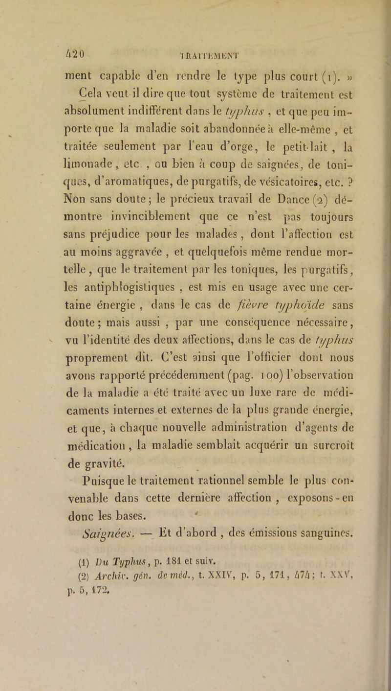 ihai /i2ü nient capable d’en rendre le type plus court (i). » Cela veut il dire que tout système de traitement est absolument indifférent dans le typhus , et que peu im- porte que la maladie soit abandonnée à elle-môme , et traitée seulement par l’eau d’orge, le petit-lait , la limonade, etc , ou bien à coup de saignées, de toni- ques, d’aromatiques, de purgatifs, de vésicatoires, etc. ? Non sans doute; le précieux travail de Dance (2) dé- montre invinciblement que ce n’est pas toujours sans préjudice pour les malades, dont l’affection est au moins aggravée , et quelquefois même rendue mor- telle , que le traitement par les toniques, les purgatifs, les antiphlogistiques , est mis en usage avec une cer- taine énergie , dans le cas de fièvre typhoïde sans doute; mais aussi , par une conséquence nécessaire, ' vu l’identité des deux affections, dans le cas de typhus proprement dit. C’est ainsi que l’olficier dont nous avons rapporté précédemment (pag. 100) l’observation de la maladie a été traité avec un luxe rare de médi- caments internes et externes de la plus grande énergie, et que, à chaque nouvelle administration d’agents de médication , la maladie semblait acquérir un surcroît de gravité. Puisque le traitement rationnel semble le plus con- venable dans cette dernière affection , exposons - en donc les bases. ' Saignées. — Et d’abord , des émissions sanguines. (1) hu Typhus, p. 181 et suiv. (2) Archiv. gén. deméd., t. XXIV, p. 5, 171, t\lli', f. XXV, p. 5, 172.