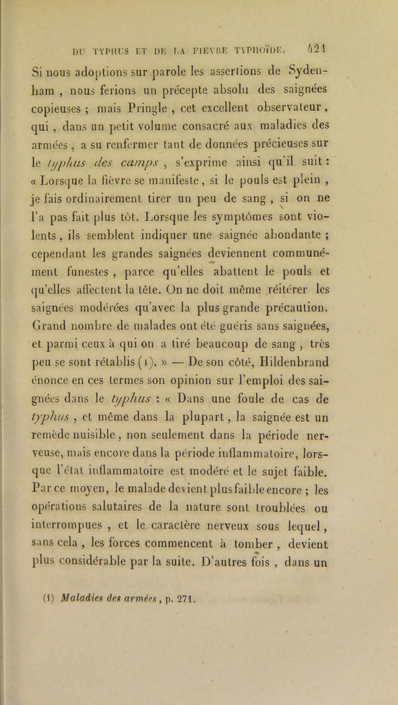 Dl,’ TYPIIL'S ET DE I-A FIEVüK TYPHOÏDE. /l21 Si nous adoptions sur parole les assertions de Syden- ham , nous ferions un précepte absolu des saignées copieuses ; mais Pringle , cet excellent observateur, qui , dans un petit volume consacré aux maladies des armées, a su renfermer tant de données précieuses sur le typhus des camps , s’exprime ainsi qu’il suit : « Lorsque la fièvre se manifeste, si le pouls est plein , je fais ordinairement tirer un peu de sang , si on ne l’a pas fait plus tôt. Lorsque les symptômes sont vio- lents , ils semblent indiquer une saignée abondante ; cependant les grandes saignées deviennent communé- ment funestes , parce qu’elles abattent le pouls et qu’elles affectent la tête. Ün ne doit môme réitérer les saignées modérées qu’avec la plus grande précaution. Grand nombre de malades ont été guéris sans saignées, et parmi ceux à qui on a tiré beaucoup de sang , très peu se sont rétablis (i). » — De son côté, Hildenbrand énonce en ces termes son opinion sur l’emploi des sai- gnées dans le typhus : « Dans une foule de cas de typhus , et môme dans la plupart, la saignée est un remède nuisible , non seulement dans la période ner- veuse, mais encore dans la période inflammatoire, lors- que l’état inflammatoire est modéré et le sujet faible. Parce moyen, le malade devient plusfaibleencore ; les opérations salutaires de la nature sont troublées ou interrompues , et le caractère nerveux sous lequel, sans cela , les forces commencent à tomber , devient plus considérable par la suite. D’autres fois , dans un