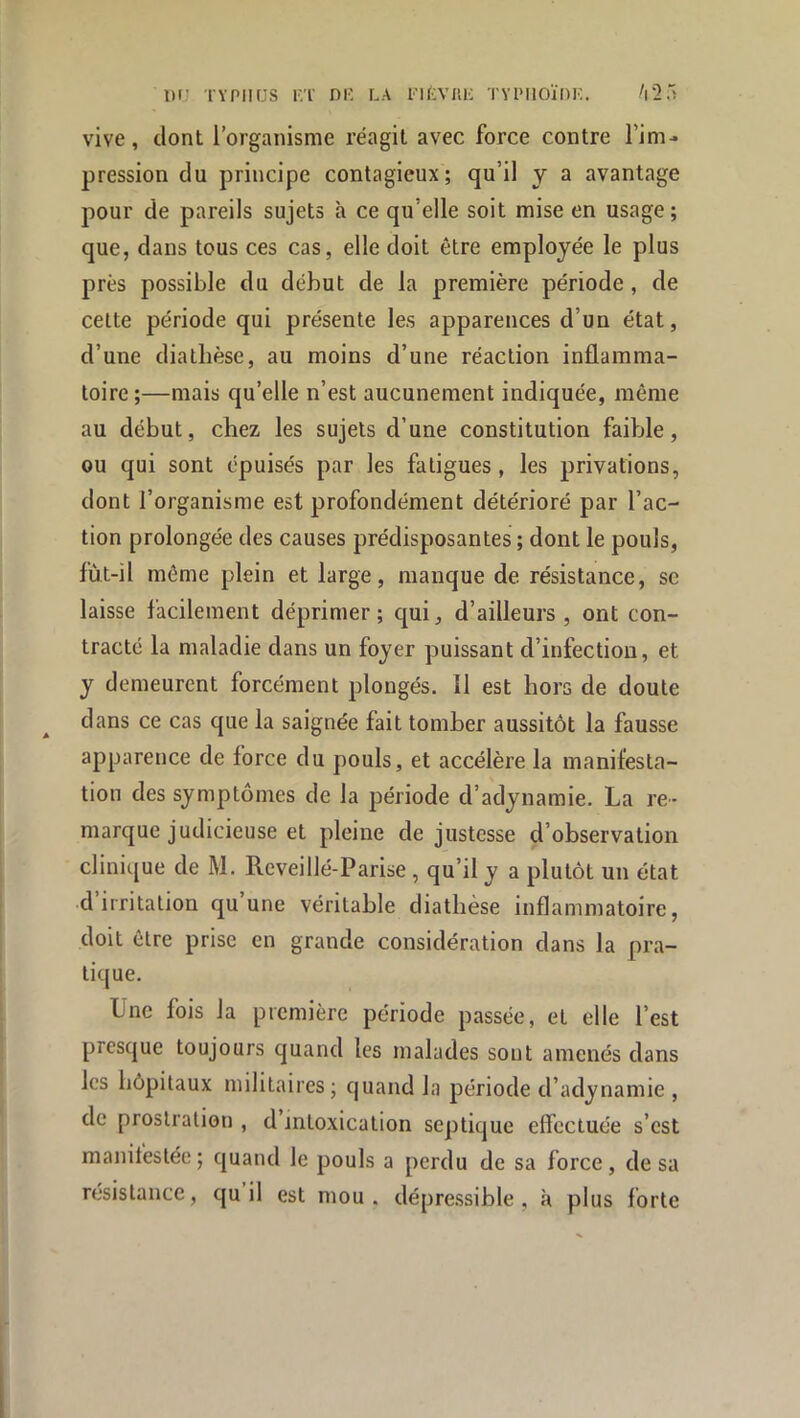 vive, dont l’organisme réagit avec force contre l’im- pression du principe contagieux; qu’il y a avantage pour de pareils sujets à ce qu’elle soit mise en usage; que, dans tous ces cas, elle doit être employée le plus près possible du début de la première période, de celte période qui présente les apparences d’un état, d’une diathèse, au moins d’une réaction inflamma- toire ;—mais qu’elle n’est aucunement indiquée, même au début, chez les sujets d’une constitution faible, ou qui sont épuisés par les fatigues, les privations, dont l’organisme est profondément détérioré par l’ac- tion prolongée des causes prédisposantes ; dont le pouls, fùt-il même plein et large, manque de résistance, se laisse facilement déprimer; qui, d’ailleurs, ont con- tracté la maladie dans un foyer puissant d’infection, et y demeurent forcément plongés. Il est hors de doute dans ce cas que la saignée fait tomber aussitôt la fausse apparence de force du pouls, et accélère la manifesta- tion des symptômes de la période d’adynamie. La re- marque judicieuse et pleine de justesse d’observation clinique de M. Reveillé-Parise , qu’il y a plutôt un état d’irritation qu’une véritable diathèse inflammatoire, doit être prise en grande considération dans la pra- tique. Une fois la première période passée, et elle l’est presque toujours quand les malades sont amenés dans les hôpitaux militaires; quand la période d’adynamie , de prostration , d’intoxication septique effectuée s’est manifestée; quand le pouls a perdu de sa force, de sa résistance, qu il est mou. dépressible , à plus forte