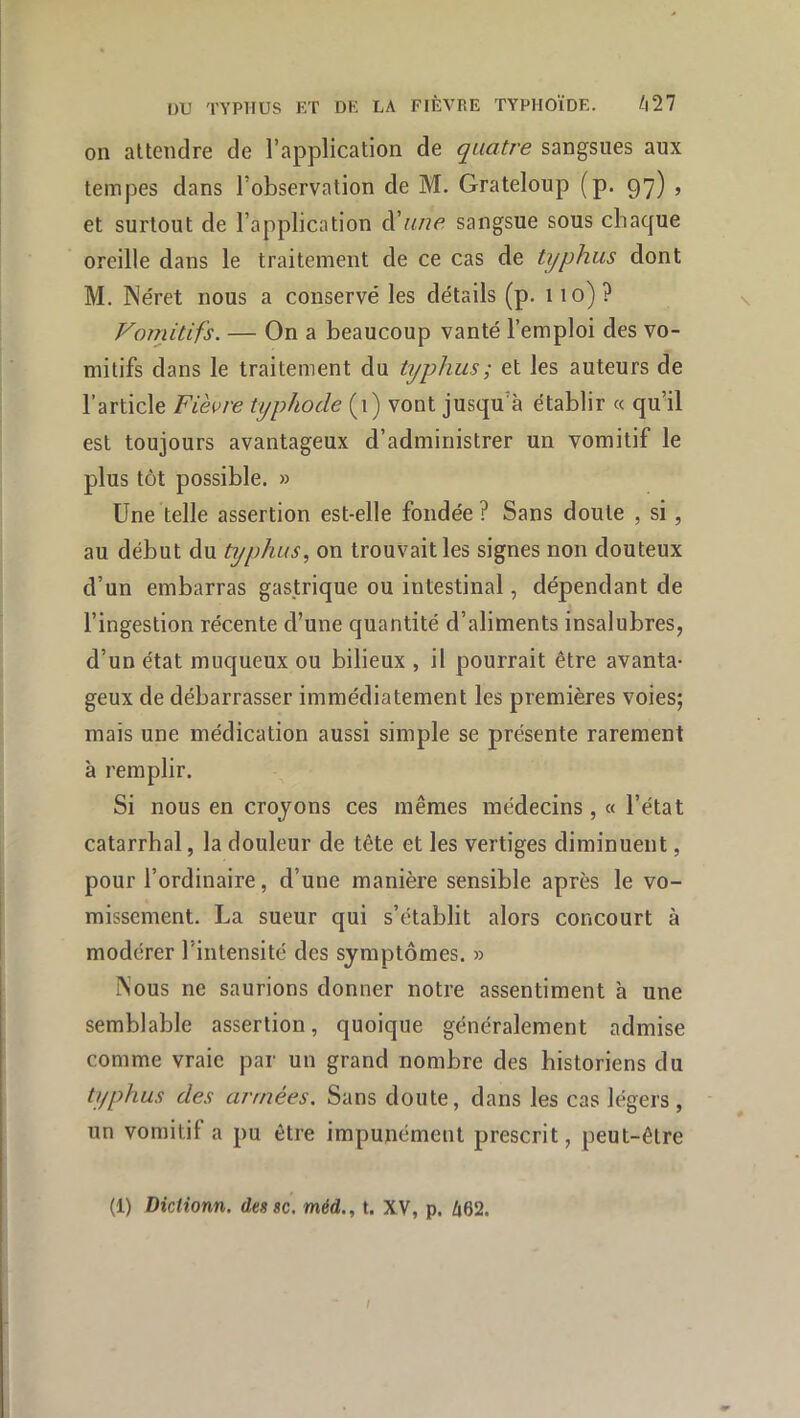 on attendre de l’application de quatre sangsues aux tempes dans l’observation de M. Grateloup (p. 97) , et surtout de l’application d’«/?^? sangsue sous chaque oreille dans le traitement de ce cas de typhus dont M. Néret nous a conservé les détails (p. 110)? Vornitifs. — On a beaucoup vanté l’emploi des vo- mitifs dans le traitement du typhus ; et les auteurs de l’article Fièvre typhode (1) vont jusqu’à établir « qu’il est toujours avantageux d’administrer un vomitif le plus tôt possible. » Une telle assertion est-elle fondée? Sans doute , si, au début du typhus, on trouvait les signes non douteux d’un embarras gastrique ou intestinal, dépendant de l’ingestion récente d’une quantité d’aliments insalubres, d’un état muqueux ou bilieux , il pourrait être avanta- geux de débarrasser immédiatement les premières voies; mais une médication aussi simple se présente rarement à remplir. Si nous en croyons ces mêmes médecins , « l’état catarrhal, la douleur de tête et les vertiges diminuent, pour l’ordinaire, d’une manière sensible après le vo- missement. La sueur qui s’établit alors concourt à modérer l’intensité des symptômes. » Nous ne saurions donner notre assentiment à une semblable assertion, quoique généralement admise comme vraie par un grand nombre des historiens du typhus des armées. Sans doute, dans les cas légers , un vomitif a pu être impunément prescrit, peut-être (1) Dictionn. dessc. méd., t. XV, p. û62. l