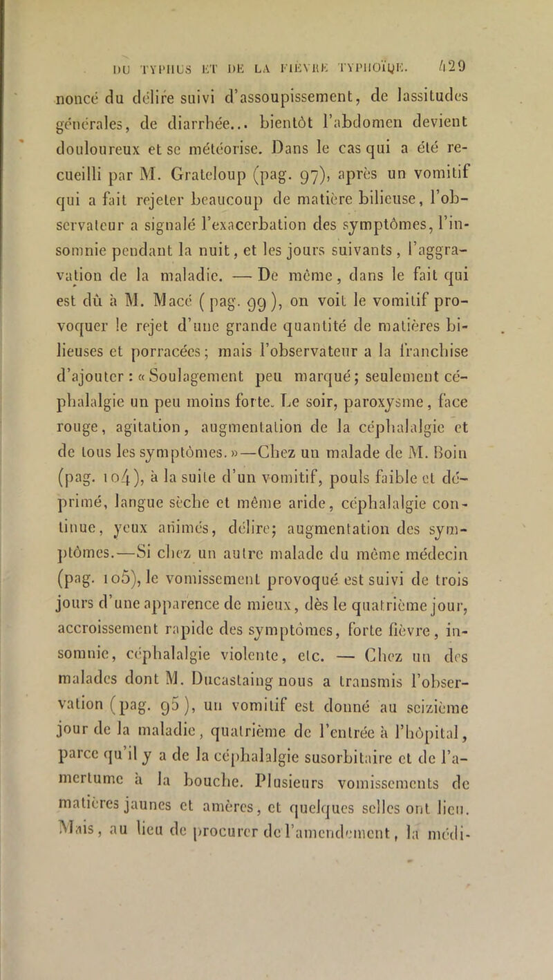 nonce du délire suivi d’assoupissement, de lassitudes générales, de diarrhée... bientôt l’abdomen devient douloureux et sc méléorise. Dans le cas qui a été re- cueilli par M. Grateloup (pag. 97), après un vomitif qui a fait rejeter beaucoup de matière bilieuse, l’ob- servateur a signalé l’exacerbation des symptômes, l’in- somnie pendant la nuit, et les jours suivants , l’aggra- vation de la maladie. —De même, dans le fait qui est dù à M. Macé ( pag. 99 ), on voit le vomitif pro- voquer le rejet d’une grande quantité de matières bi- lieuses et porracées; mais l’observateur a la franchise d’ajouter : « Soulagement peu marqué; seulement cé- phalalgie un peu moins forte. Le soir, paroxysme, face rouge, agitation, augmentation de la céphalalgie et de tous les symptômes. »—Chez un malade de M. Boin (pag. io4), à la suite d’un vomitif, pouls faible et dé- primé, langue sèche et môme aride, céphalalgie con- tinue, yeux animés, délire; augmentation des sym- ])tômcs.—Si chez un autre malade du même médecin (pag. io5), le vomissement provoqué est suivi de trois jours d’une apparence de mieux, dès le quatrième jour, accroissement rapide des symptômes, forte lièvre, in- somnie, céphalalgie violente, etc. — Chez un des malades dont M. Ducastaing nous a transmis l’ohser- vation (pag. 9^)5 un vomitif est donné au seizième jour de la maladie, quatrième de l’entrée à l’hôpital, parce qu il y a de la cé[>halalgie susorbitaire et de l’a- mertume a la bouche. Plusieurs vomissements de matières jaunes et amères, et quelques selles ont lien. Mais, au lieu de procurer deramendement, la méili-