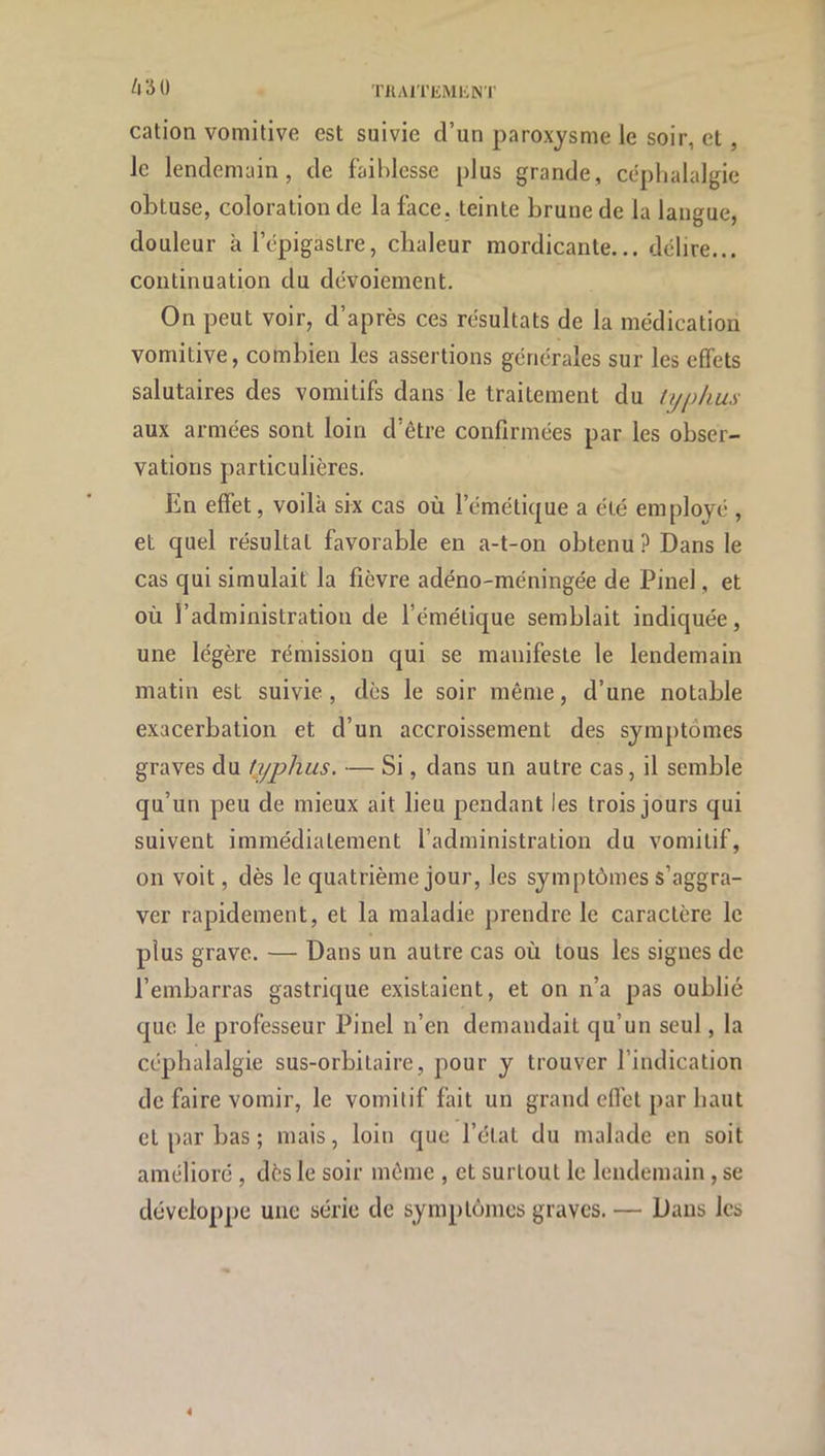 ino cation vomitive est suivie d’un paroxysme le soir, et , le lendemain, de faiblesse plus grande, céphalalgie obtuse, coloration de la face, teinte brune de la langue, douleur à l’épigastre, chaleur mordicante... délire... continuation du dévoiement. On peut voir, d’après ces résultats de la médication vomitive, combien les assertions générales sur les effets salutaires des vomitifs dans le traitement du typhus aux armées sont loin d’être confirmées par les obser- vations particulières. En effet, voilà six cas où l’émétique a été employé , et quel résultat favorable en a-t-on obtenu ? Dans le cas qui simulait la fièvre adéno-méningée de Pinel, et où l’administration de l’émétique semblait indiquée, une légère rémission qui se manifeste le lendemain matin est suivie, dès le soir même, d’une notable exacerbation et d’un accroissement des symptômes graves du typhus. — Si, dans un autre cas, il semble qu’un peu de mieux ait lieu pendant les trois jours qui suivent immédiatement l’administration du vomitif, on voit, dès le quatrième jour, les symptômes s’aggra- ver rapidement, et la maladie prendre le caractère le plus grave. — Dans un autre cas où tous les signes de l’embarras gastrique existaient, et on n’a pas oublié que le professeur Pinel n’en demandait qu’un seul, la céphalalgie sus-orbitaire, pour y trouver l’indication de faire vomir, le vomitif fait un grand efl’ct par haut et par bas ; mais, loin que l’état du malade en soit amélioré , dès le soir même , et surtout le lendemain, se développe une série de symptômes graves. — Dans les 4