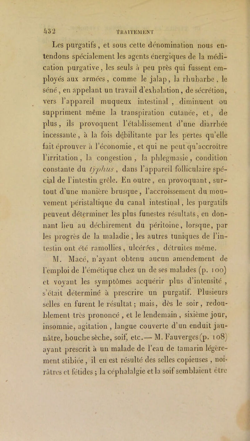 Les purgatifs, et sous cette dénomination nous en- tendons spécialement les agents énergiques de la médi- cation purgative, les seuls à peu près qui fussent em- ployés aux armées, comme le jalap, la rhubarbe, le séné, en appelant un travail d’exhalation, de sécrétion, vers l’appareil muqueux intestinal , diminuent ou suppriment même la transpiration cutanée, et, de plus, ils provoquent l’étahlissement d’une diarrhée incessante, à la fois débilitante par les pertes qu’elle fait éprouver à l’économie, et qui ne peut qu’accroître l’irritation, la congestion, la phlegmasie, condition constante du typhus , dans l’appareil folliculaire spé- cial de l’intestin grêle. En outre, en provoquant, sur- tout d’une manière brusque, l’accroissement du mou- vement jjéristaltique du canal intestinal, les purgatifs peuvent déterminer les plus funestes résultats, en don- nant lieu au déchirement du péritoine, lorsque, par les progrès de la maladie, les autres tuniques de l’in- testin ont été ramollies, ulcérées, détruites même. M. Macé, n’ayant obtenu aucun amendement de l’emploi de l’émétique chez un de ses malades (p. loo) et voyant les symptômes acquérir plus d’intensité , s’était déterminé à prescrire un purgatif. Plusieurs selles en furent le résultat; mais, dès le soir, redou- blement très prononcé , et le lendemain , sixième jour, insomnie, agitation , langue couverte d’un enduit jau- nâtre, bouche sèche, soif^ etc.— M. Fauvergcs(p. 108) ayant prescrit à un malade de l’eau de tamarin légère- ment stibiée , il en est résulté des selles copieuses , noi- râtres et fétides ; la C(‘plialalgie et la soif semblaient être