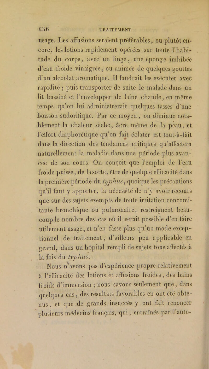 usage. Les affusions seraient préférables, ou plutôt en- core, les lotions rapidement opérées sur toute l’habi- tude du corps, avec un linge, une éponge imbibée d’eau froide vinaigrée, ou animée de quelques gouttes d’un alcoolat aromatique. Il faudrait les exécuter avec rapidité ; puis transporter de suite le malade dans un lit bassiné et l’envelopper de laine chaude, en môme temps qu’on lui administrerait quelques tasses d’une boisson sudorifique. Par ce majen , on diminue nota- blement la chaleur sèche, âcre même de la peau, et l’effort diaphorétique qu’on fait éclater est tout-à-fait dans la direction des tendances critiques qu’affectera naturellement la maladie dans une période plus avan- cée de son cours. On conçoit que l’emploi de l’eau froide puisse, de la sorte, être de quelque efficacité dans la première période du typhus, quoique les précautions qu’il faut y apporter, la nécessité de n’y avoir recours que sur des sujets exempts de toute irritation concomi- tante bronchique ou pulmonaire, restreignent beau- coup le nombre des cas où il serait possible d’en faire utilement usage, et n’en fasse plus qu’un mode excep- tionnel de traitement, d’ailleurs peu applicable en grand, dans un hôpital rempli de sujets tous affectés à la fois du typhus. Nous n'avons pas d’expérience propre relativement à l’efficacité des lotions et affusions froides, des bains froids d’immersion ; nous savons seulement que, dans quelques cas, des résultats favorables en ont été obte- nus, et que de grands insuccès y ont fait renoncer plusieurs médecins français, qui, entraînés par l’aulo-