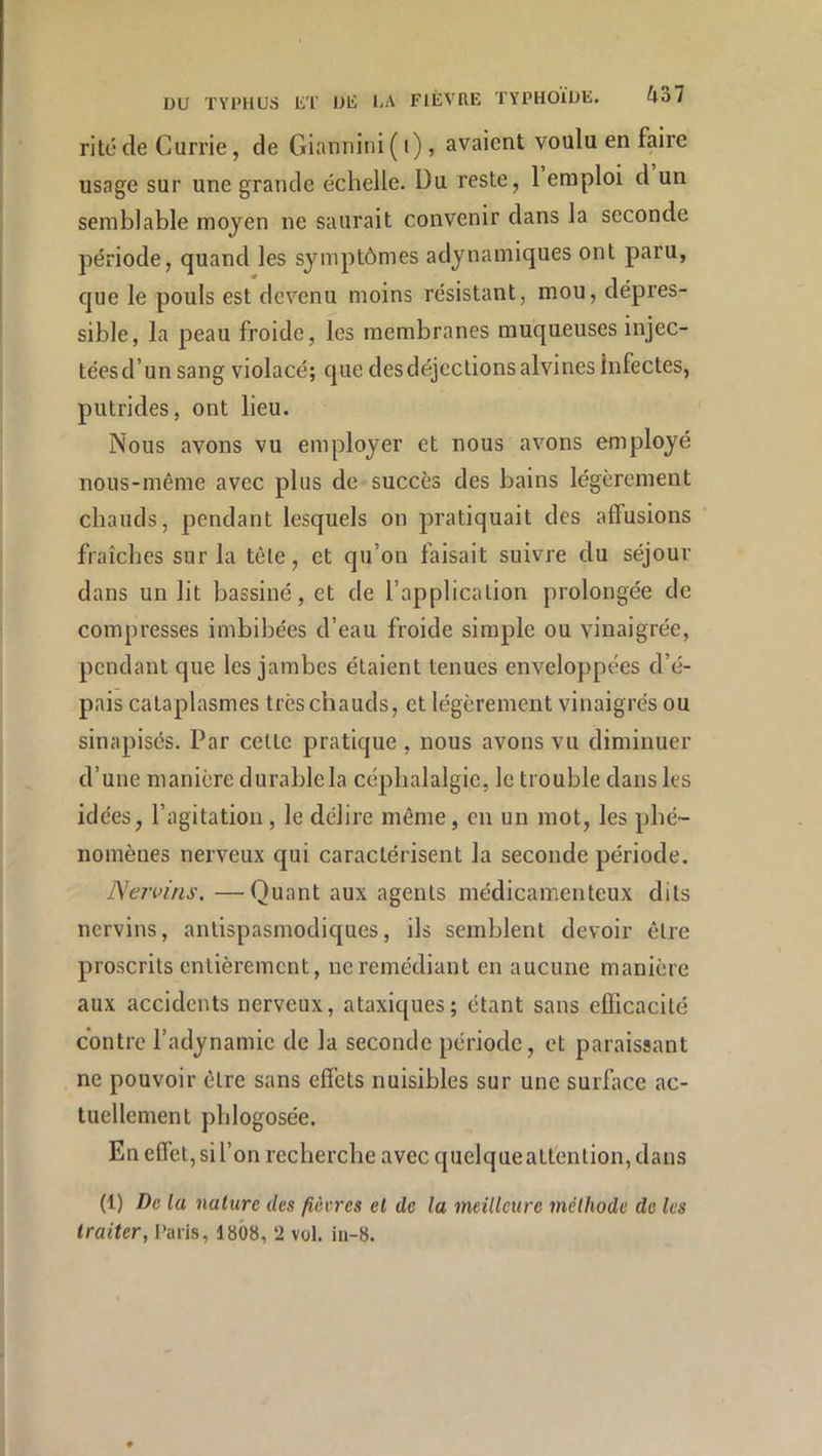 rite de Currie, de Giannini ( i), avaient voulu en faire usage sur une grande échelle. Du reste, 1 emploi d un semblable moyen ne saurait convenir dans la seconde période, quand les symptômes adynamiques ont paru, que le pouls est devenu moins résistant, mou, dépres- sible, la peau froide, les membranes muqueuses injec- téesd’un sang violacé; que des déjections alvines Infectes, putrides, ont lieu. Nous avons vu employer et nous avons employé nous-même avec plus de succès des bains légèrement chauds, pendant lesquels on pratiquait des affusions fraîches sur la tète, et qu’on faisait suivre du séjour dans un lit bassiné, et de l’application prolongée de compresses imbibées d’eau froide simple ou vinaigrée, pendant que les jambes étaient tenues enveloppées d’é- pais cataplasmes très chauds, et légèrement vinaigrés ou sinapisés. Par celte pratique , nous avons vu diminuer d’une manière durablela céphalalgie, le trouble dans les idées, l’agitation, le délire même, en un mot, les phé- nomènes nerveux qui caractérisent la seconde période. Ne/vins. —Quant aux agents médicamenteux dits nervins, antispasmodiques, ils semblent devoir être proscrits entièrement, ne remédiant en aucune manière aux accidents nerveux, ataxiques; étant sans eüicacilé contre l’adynamie de la seconde période, et paraissant ne pouvoir être sans effets nuisibles sur une surface ac- tuellement phlogosée. En effet, si l’on recherche avec quelque attention, dans (1) De la nature des fièvres et de la meilleure méthode de les traiter, l'aris, 1808, ‘2 vol. iii-8.