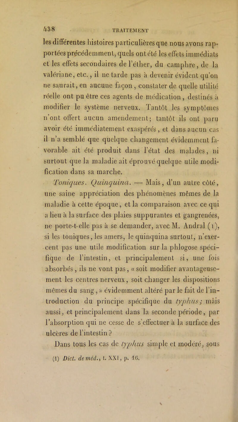 TllAITEMIÎM' Zl38 les différentes histoires particulières que nous avons rap- portées précédemment, quels ont été les effets immédiats et les effets secondaires de l’éther, du camphre, de la valériane, etc., il ne tarde pas à devenir évident qu’on ne saurait, en aucune façon , constater de quelle utilité réelle ont pu être ces agents de médication, destinés à modifier le système nerveux. Tantôt les symptômes n’ont offert aucun amendement; tantôt ils ont paru avoir été immédiatement exaspérés, et dans aucun cas il n’a semblé que quelque changement évidemment fa- vorable ait été produit dans l’état des malades, ni surtout que la maladie ait éprouvé quelque utile modi- fication dans sa marche. Toniques. Quinquina. — Mais, d’un autre côté, une saine appréciation des phénomènes mêmes de la maladie à cette époque, et la comparaison avec ce qui a lieu à la surface des plaies suppurantes et gangrenées, ne porte-t-elle pas à se demander, avec M. Andral (i), si les toniques, les amers, le quinquina surtout, n’exer- cent pas une utile modification sur la phlogose spéci- fique de l’intestin, et principalement si, une fois absorbés, ils ne vont pas, « soit modifier avantageuse- ment les centres nerveux, soit changer les dispositions mêmes du sang, » évidemment altéré par le fait de l’in- troduction du principe spécifique du typhus ; mais aussi, et principalement dans la seconde période, par l’absorption qui ne cesse de s’effectuer à la surface des ulcères de l’intestin ? Dans tous les cas de typhus simple et modéré, sous (1) Dicl. demctl., t. XXI, p. IG. N