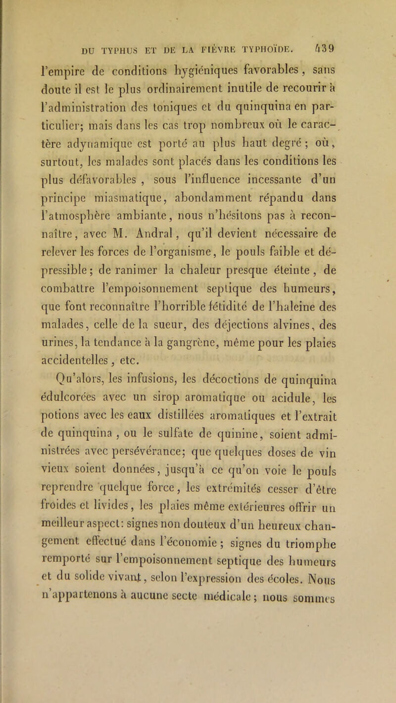 l’empire de conditions hygiéniques favorables , sans doute il est le plus ordinairement inutile de recourir à l’administration des toniques et du quinquina en par- ticulier; mais dans les cas trop nombreux où le carac-_ tère adynamiquc est porté au plus haut degré; où, surtout, les malades sont placés dans les conditions les plus défavorables , sous l’influence incessante d’un principe miasmatique, abondamment répandu dans l’atmosphère ambiante, nous n’hésitons pas à recon- naître, avec M. Andral, qu’il devient nécessaire de relever les forces de l’organisme, le pouls faible et dé- pressible; de ranimer la chaleur presque éteinte, de combattre l’empoisonnement septique des humeurs, que font reconnaître l’horrible fétidité de l’haleine des malades, celle de la sueur, des déjections alvines, des urines, la tendance à la gangrène, même pour les plaies accidentelles, etc. Qu’alors, les infusions, les décoctions de quinquina édulcorées avec un sirop aromatique ou acidulé, les potions avec les eaux distillées aromatiques et l’extrait de quinquina , ou le sulfate de quinine, soient admi- nistrées avec persévérance; que quelques doses de vin vieux soient données, jusqu’à ce qu’on voie le pouls reprendre quelque force, les extrémités cesser d’être froides et livides, les plaies même extérieures offrir un meilleur aspect: signes non douteux d’un heureux chan- gement effectué dans 1 économie ; signes du triomphe remporté sur l’empoisonnement septique des humeurs et du solide vivaiU, selon l’expression des écoles. Nous n appartenons a aucune secte médicale; nous soninus