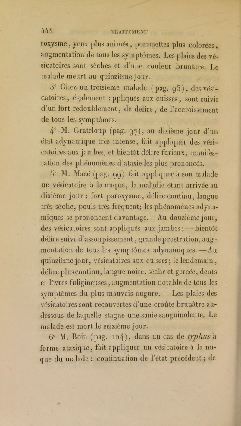 UUU roxysme, yeux plus animés, pommettes plus colorées, augmentation de tous les symptômes. Les plaies des vé- sicatoires sont sèches et d’une couleur hrunàlre. Le malade meurt au quinzième jour. ; 3“ Chez un troisième malade { pag. g5), des vési- catoires, également appliqués aux cuisses, sont suivis d un fort redoublement, de délire, de l’accroissement de tous les symptômes. 4° M. Grateloup (pag. g'y), au dixième jour d’un état adynamique très intense, fait appliquer des vési- catoires aux jambes, et bientôt délire furieux, manifes- tation des phénomènes d’ataxie les plus prononcés. 5“ M. Macé (pag. gg) l'ait appliquer à son malade un vésicatoire à la nuque, la maladie étant arrivée au dixième jour : fort paroxysme, délire continu, langue très sèche, pouls très fréquent; les phénomènes adyna- miques se prononcent davantage.—Au douzième jour, des vésicatoires sont appliqués aux jambes;—bientôt délire suivi d’assoupissement, grande prostration, aug~ mentation de tous les symptômes adynamiques. — Au quinzième jour, vésicatoires aux cuisses; le lendemain, délire plus continu, langue noire, sèche et gercée, dents et lèvres fuligineuses, augmentation notable de tous les symptômes du plus mauvais augure. — Les plaies des vésicatoires sont recouvertes d’une croûte brunâtre au- dessous de laquelle stagne une sanie sanguinolente. Le malade est mort le seizième jour. 6° iVL Boin (pag. io4), dans un cas de typhus \\ forme ataxique, fait appliquer un vésicatoire h la nu- que du malade : continuation de l’état précédent; de