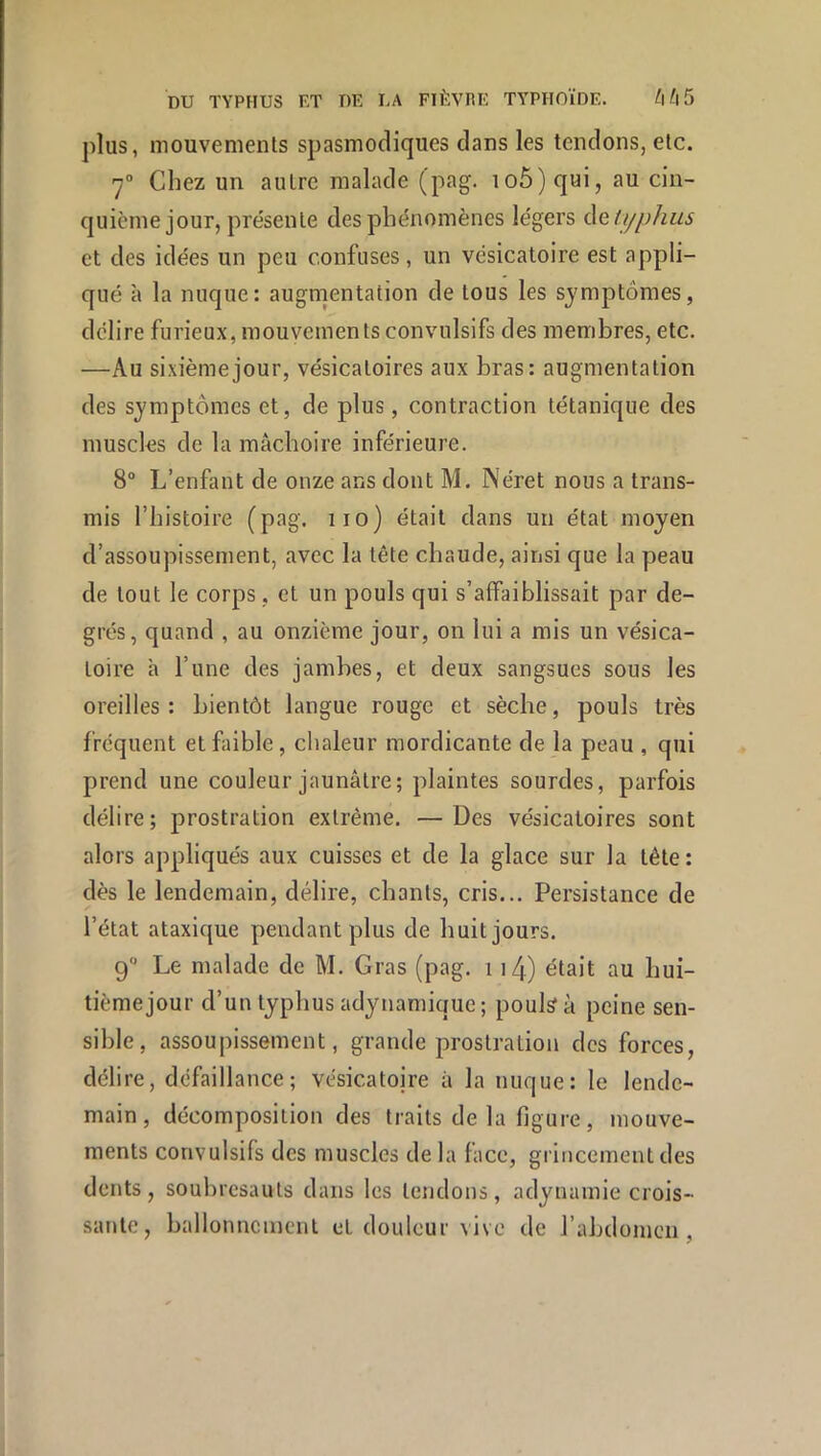 plus, mouvements spasmodiques dans les tendons, etc. 7“ Chez un autre malade (pag. 106) qui, au cin- quième jour, présente des phénomènes légers (\Qlijphiis et des idées un peu confuses, un vésicatoire est appli- qué à la nuque: augmentation de tous les symptômes, délire furieux, mouvements convulsifs des membres, etc. —Au sixième jour, vésicatoires aux bras: augmentation des symptômes et, de plus, contraction tétanique des muscles de la mâchoire inférieure. 8“ L’enfant de onze ans dont M. Néret nous a trans- mis l’histoire (pag. 110) était dans un état moyen d’assoupissement, avec la tête chaude, ainsi que la peau de tout le corps, et un pouls qui s’affaiblissait par de- grés, quand , au onzième jour, on lui a mis un vésica- toire â l’une des jambes, et deux sangsues sous les oreilles: bientôt langue rouge et sèche, pouls très frequent et faible, chaleur mordicante de la peau , qui prend une couleur jaunâtre; plaintes sourdes, parfois délire; prostration extrême, —Des vésicatoires sont alors appliqués aux cuisses et de la glace sur la tête: dès le lendemain, délire, chants, cris... Persistance de l’état ataxique pendant plus de huit jours. 9 Le malade de M. Gras (pag. 114) était au hui- tième jour d’un typhus adynamique; pouls à peine sen- sible, assoupissement, grande prostration des forces, délire, défaillance; vésicatoire à la nuque: le lende- main, décomposition des traits de la figure, mouve- ments convulsifs des muscles de la face, grincement des dents, soubresauts dans les tendons, adynamie crois- sante, ballonnement et douleur vive de l’abdomen,