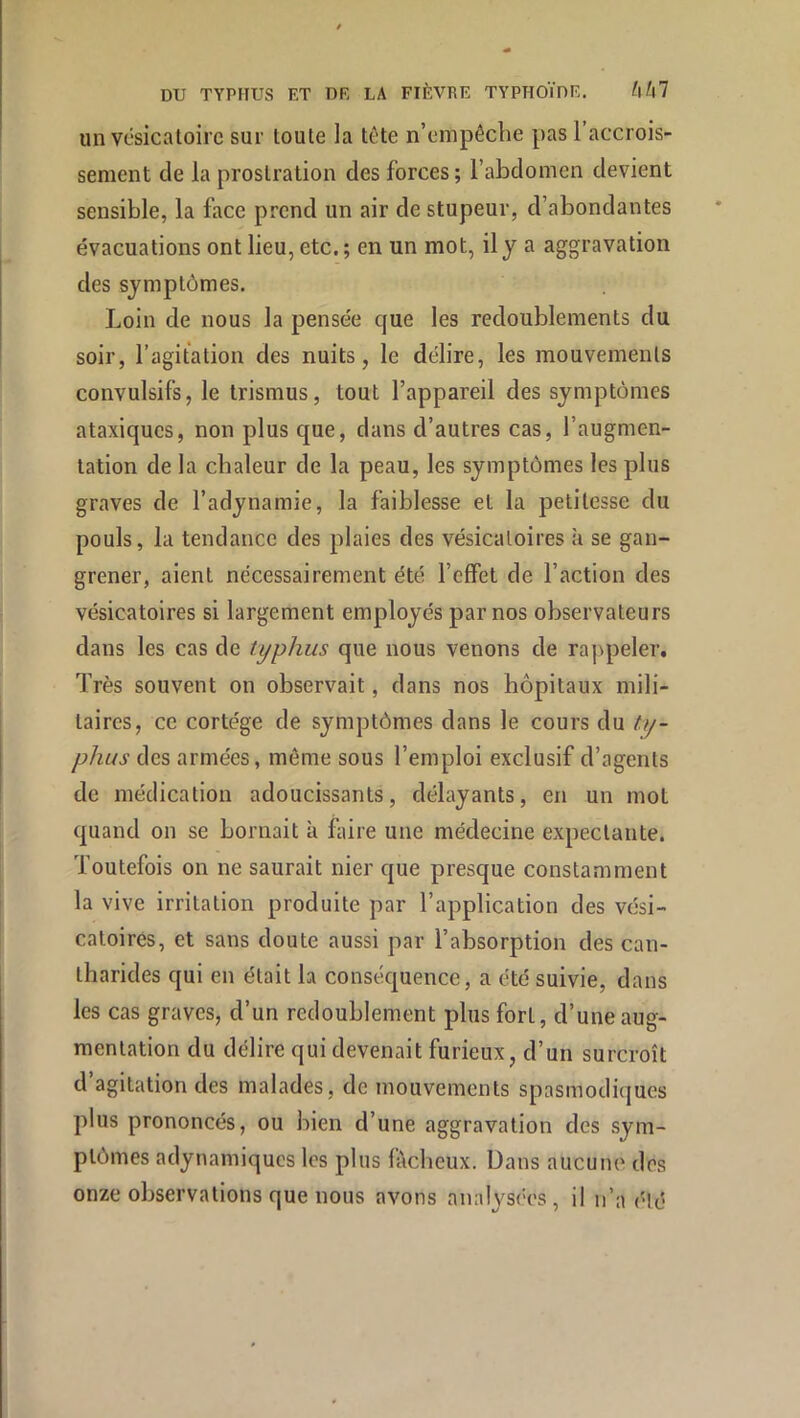 un vésicatoire sur toute la tête n’empêche pas l’accrois- sement de la prostration des forces; l’abdomen devient sensible, la face prend un air de stupeur, d’abondantes évacuations ont lieu, etc. ; en un mot, il y a aggravation des symptômes. Loin de nous la pensée que les redoublements du soir, l’agitation des nuits, le délire, les mouvements convulsifs, le trismus, tout l’appareil des symptômes ataxiques, non plus que, dans d’autres cas, l’augmen- tation de la chaleur de la peau, les symptômes les plus graves de l’adynamie, la faiblesse et la petitesse du pouls, la tendance des plaies des vésicatoires à se gan- grener, aient nécessairement été l’effet de l’action des vésicatoires si largement employés par nos observateurs dans les cas de typhus que nous venons de rappeler. Très souvent on observait, dans nos hôpitaux mili- taires, ce cortège de symptômes dans le cours du ty- phus des armées, même sous l’emploi exclusif d’agents de médication adoucissants, délayants, en un mot quand on se bornait à faire une médecine expectante. Toutefois on ne saurait nier que presque constamment la vive irritation produite par l’application des vési- catoires, et sans doute aussi par l’absorption des can- tharides qui en était la conséquence, a été suivie, dans les cas graves, d’un redoublement plus fort, d’une aug- mentation du délire qui devenait furieux, d’un surcroît d agitation des malades, de mouvements spasmodiques plus prononcés, ou bien d’une aggravation des sym- ptômes adynamiques les plus fâcheux. Dans aucune des onze observations que nous avons analysées, il n’a été