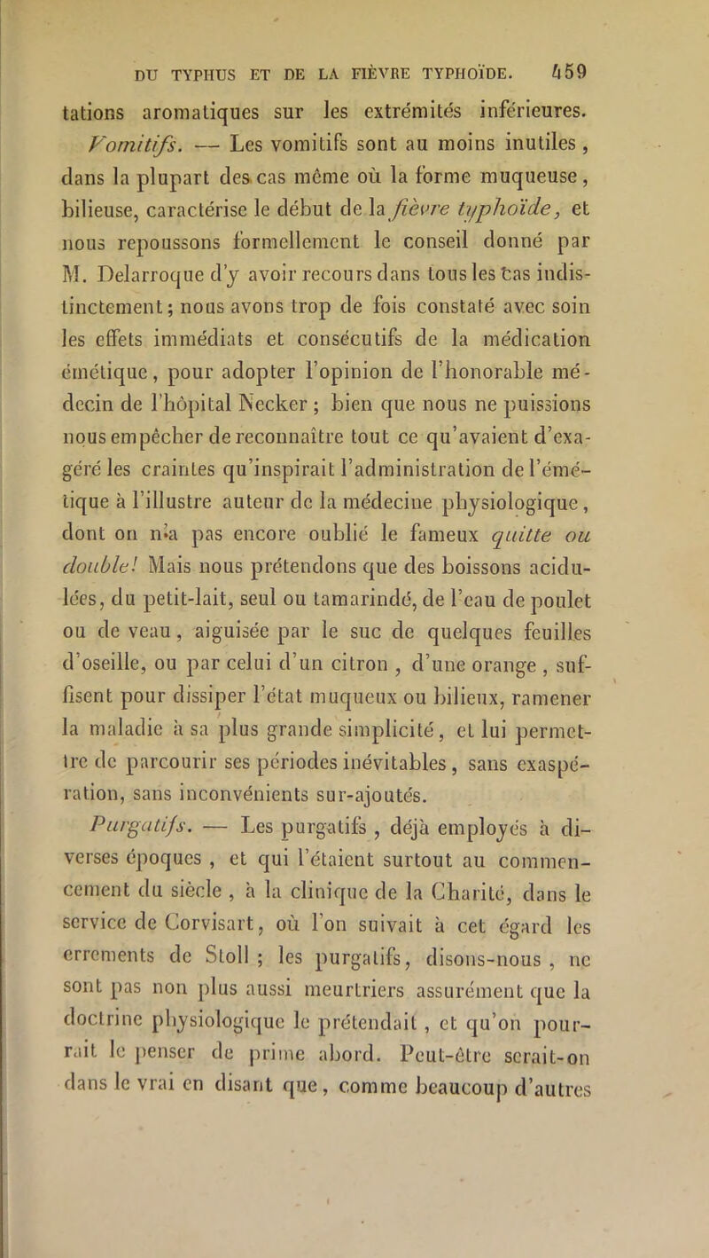 tâtions aromatiques sur les extrémités inférieures. Vomitifs. — Les vomitifs sont au moins inutiles , clans la plupart des.cas même où la forme muqueuse, bilieuse, caractérise le début de fièvre typhoïde, et nous repoussons formellement le conseil donné par M. Delarroque d’y avoir recours dans tousles tas indis- tinctement; nous avons trop de fois constaté avec soin les effets immédiats et consécutifs de la médication émétique, pour adopter l’opinion de l’honorable mé- decin de rhôpital Necker ; bien que nous ne puissions nous empêcher de reconnaître tout ce qu’avaient d’exa- géré les craintes qu’inspirait l’administration de l’émé- tique à l’illustre auteur de la médecine physiologique , dont on n«a pas encore oublié le fameux quitte ou doublel Mais nous prétendons que des boissons acidu- lées, du petit-lait, seul ou tamarindé, de l’eau de poulet ou de veau, aiguisée par le suc de quelques feuilles d’oseille, ou par celui d’un citron , d’une orange , suf- fisent pour dissiper l’état muqueux ou bilieux, ramener la maladie à sa plus grande simplicité, et lui permet- tre de parcourir ses périodes inévitables, sans exaspé- ration, sans inconvénients sur-ajoutés. Purgatifs. — Les purgatifs , déjà employés à di- verses époques , et qui l’étaient surtout au commen- cement du siècle , à la clinique de la Charité, dans le service de Corvisart, où l’on suivait à cet égard les errements de Stoll ; les purgatifs, disons-nous, ne sont pas non plus aussi meurtriers assurément que la doctrine physiologique le prétendait , et qu’on pour- rait le penser de prime abord. Peut-être serait-on dans le vrai en disant que, comme beaucoup d’autres