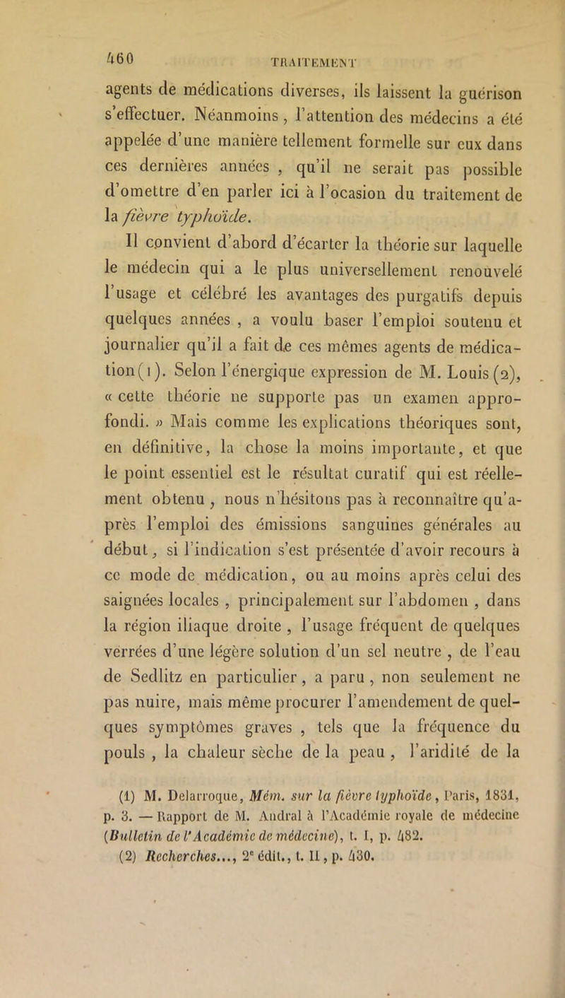 agents de médications diverses, ils laissent la guérison s’effectuer. Néanmoins, l’attention des médecins a été appelée d’une manière tellement formelle sur eux dans ces dernières années , qu’il ne serait pas possible d’omettre d’en parler ici à l’ocasion du traitement de la fièvre typhoïde. Il convient d abord d’écarter la théorie sur laquelle le médecin c|ui a le plus universellement renouvelé l’usage et célébré les avantages des purgatifs depuis quelques années , a voulu baser l’emploi soutenu et journalier qu’il a fait de ces mêmes agents de raédica- tion(i). Selon l’énergique expression de M. Louis (2), « celte théorie ne supporte pas un examen apjaro- fondi. « Mais comme les explications théoriques sont, en définitive, la chose la moins importante, et que le point essentiel est le résultat curatif qui est réelle- ment obtenu , nous n’hésitons pas à reconnaître qu’a- près l’emploi des émissions sanguines générales au début, si l’indication s’est présentée d’avoir recours à ce mode de médication, ou au moins après celui des saignées locales , principalement sur l’abdomen , dans la région iliaque droite , l’usage fréquent de quelques verrées d’une légère solution d’un sel neutre , de l’eau de Sedlitz en particulier, a paru, non seulement ne pas nuire, mais même procurer l’amendement de quel- ques symptômes graves , tels que la fréquence du pouls , la chaleur sèche de la peau , l’aridité de la (1) M. Delarroque, Mém. sur la [ièvre typhoïde , Paris, 1831, p. 3. — Rapport de M. Aiidral à rAcadéinle royale de médecine {Bulletin de l'Académie de médecine), t. I, p. 482. (2) Recherches..., 2' édit., t. Il, p. 430.