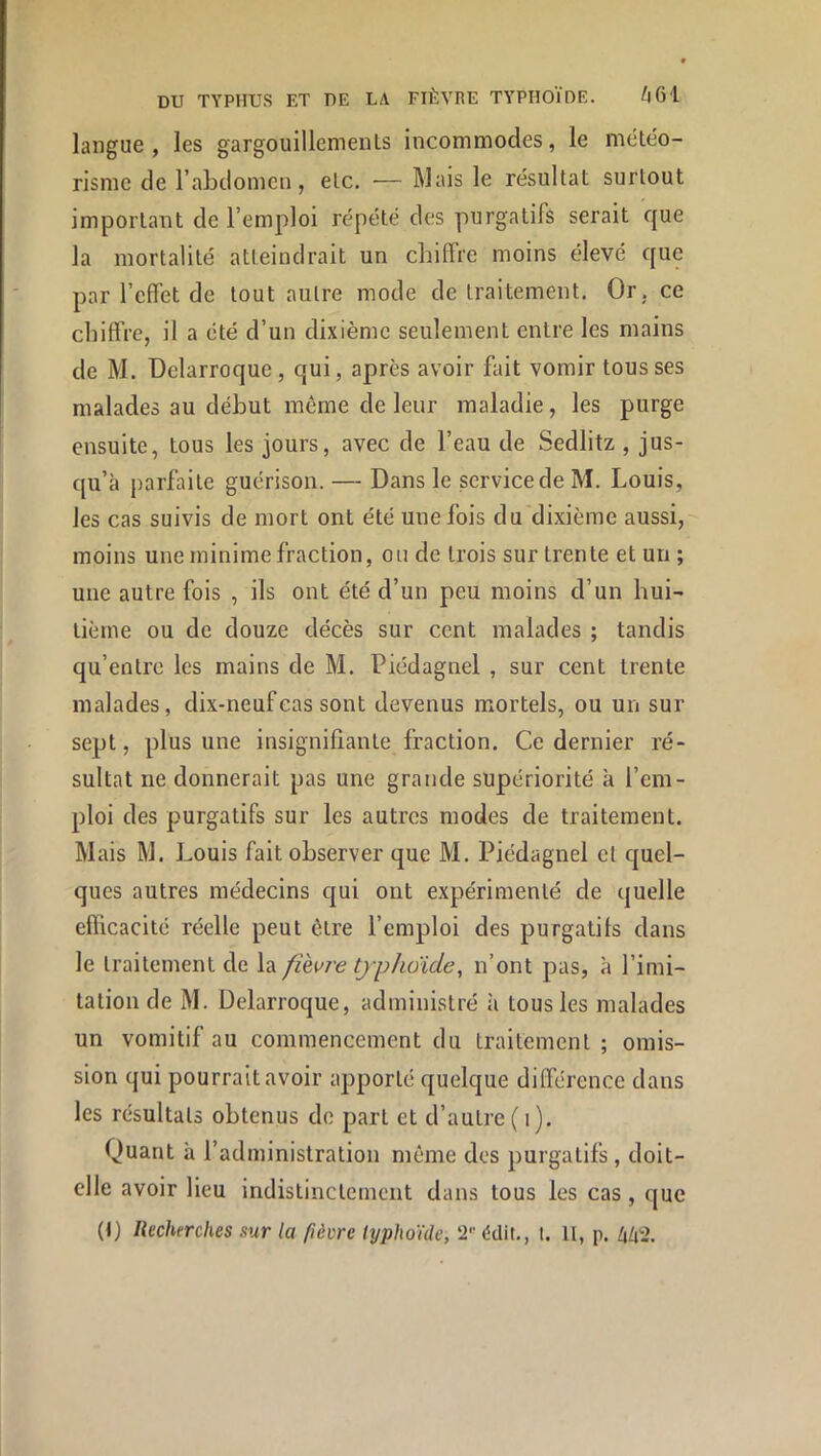 langue, les gargouillements incommodes, le météo- risme de l’abdomen, etc. — Mais le résultat surtout important de l’emploi répété des purgatifs serait que la mortalité atteindrait un chiffre moins élevé que par l’effet de tout autre mode de traitement. Or, ce chiffre, il a été d’un dixième seulement entre les mains de M. üelarroque, qui, après avoir fait vomir tousses malades au début môme de leur maladie, les purge ensuite, tous les jours, avec de l’eau de Sedlitz , jus- qu’à parfaite guérison. — Dans le service de M. Louis, les cas suivis de mort ont été une fois du dixième aussi, moins une minime fraction, ou de trois sur trente et un ; une autre fois , ils ont été d’un peu moins d’un hui- tième ou de douze décès sur cent malades ; tandis qu’entre les mains de M. Piédagnel , sur cent trente malades, dix-neuf cas sont devenus mortels, ou un sur sept, plus une insignifiante fraction. Ce dernier ré- sultat ne donnerait pas une grande supériorité k l’em- ploi des purgatifs sur les autres modes de traitement. Mais M. Louis fait observer que M. Piédagnel et quel- ques autres médecins qui ont expérimenté de quelle eflicacité réelle peut être l’emploi des purgatifs dans le traitement de la fièvre tjphoide, n’ont pas, k l’imi- tation de M. Delarroque, administré k tous les malades un vomitif au commencement du traitement; omis- sion qui pourrait avoir apporté quelque différence dans les résultats obtenus do part et d’autre ( i ). Quant k l’administration même des purgatifs, doit- elle avoir lieu indistinctement dans tous les cas, que (I) Recherches sur la fièvre typhoïde, édit., t. U, p. M2.