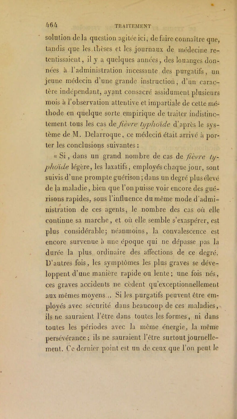 666 solution delà question agilecici, def;iirc connaître que, tandis que les tlîèses et les journaux de médecine re- tentissaient, il J a quelques années, des louanges don- nées à l’administration incessante des purgatifs, un jeune médecin d’une grande instruction, d’un carac- tère indépendant, ayant consacré assidûment plusieurs mois à l’observation attentive et impartiale de cette mé- thode en quelque sorte empirique de traiter indistinc- tement tous les cas de /ièc/’é? typhoïde d’après le sys- tème de M. Delarroque, ce médecin était arrive à por- ter les conclusions suivantes : « Si, dans un grand nombre de cas de fièvre ty- phoïde légère, les laxatifs, employés chaque jour, sont suivis d’une prompte guérison ; dans un degré plus élevé de la maladie, bien que l’on puisse voir encore des gué- risons rapides, sous l’influence du même mode d'admi- nistration de ces agents, le nombre des cas où elle continue sa marche, et où elle semble s’exaspérer, est plus considérable; néanmoins, la convalescence est encore survenue à une époque qui ne dépasse pas la durée la plus ordinaire des affections de ce degré. D’autres fois, les symptômes les plus graves se déve- loppent d’une manière rapide ou lente; une fois nés, ces graves accidents ne cèdent qu’exceplionnellement aux mêmes moyens... Si les purgatifs peuvent être em- ployés avec sécurité dans beaucoup de ces maladies, ils ne sauraient l’être dans toutes les formes, ni dans toutes les périodes avec la même énergie, la même persévérance; ils ne sauraient l’être surtout journelle- ment. Ce dcrnin- point est un de ceux que l’on peut le