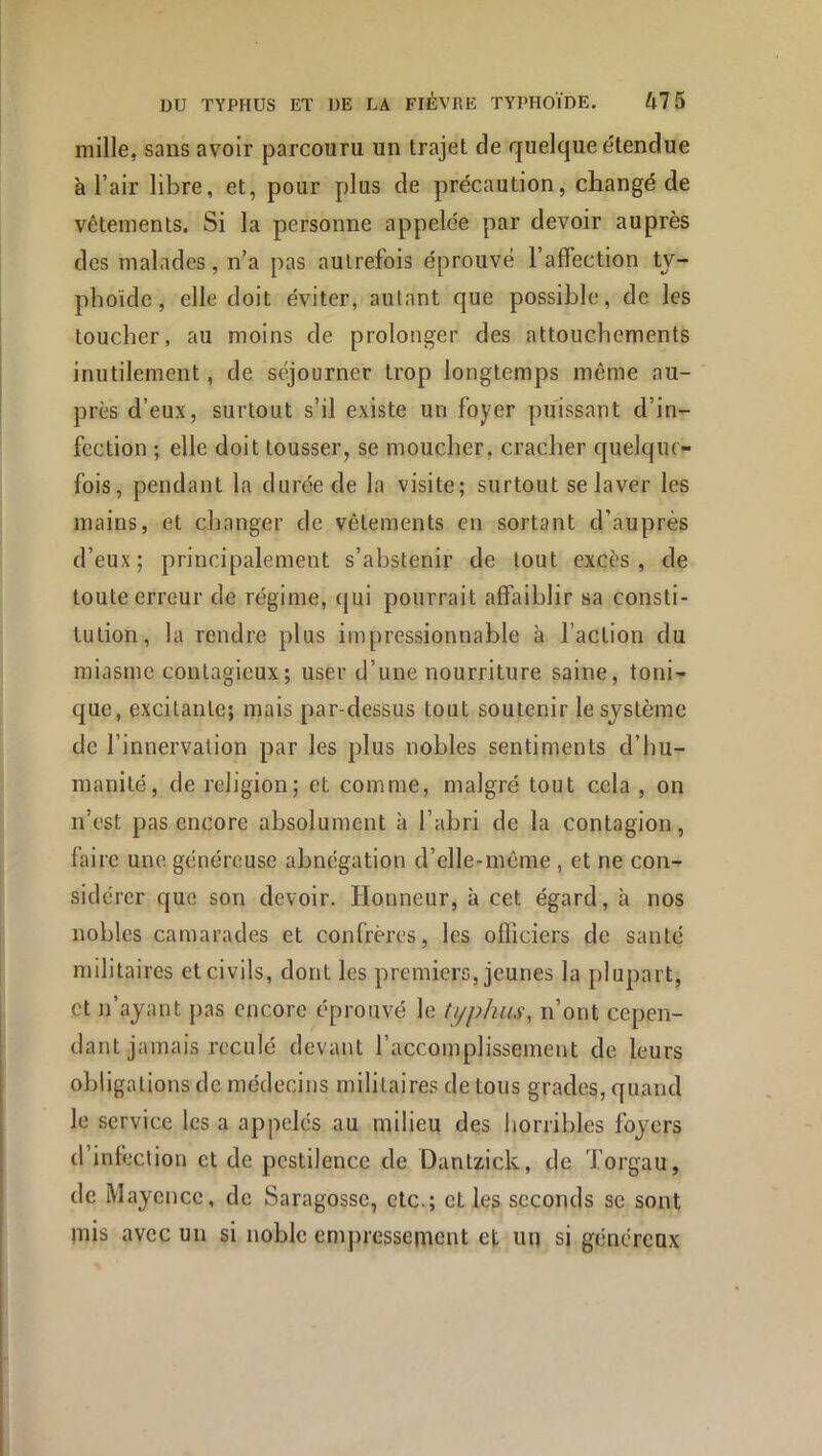 mille, sans avoir parcouru un trajet de quelque étendue à l’air libre, et, pour plus de précaution, changé de vêtements. Si la personne appelée par devoir auprès des malades, n’a pas autrefois éprouvé l’affection tv- phoïde, elle doit éviter, autant que possible, de les toucher, au moins de prolonger des attouchements inutilement, de séjourner trop longtemps même au- près d’eux, surtout s’il existe un foyer puissant d’in- fection ; elle doit tousser, se moucher, cracher quelque- fois, pendant la durée de la visite; surtout se laver les mains, et changer de vêtements en sortant d’auprès d’eux; principalement s’abstenir de tout excès, de toute erreur de régime, cjui pourrait affaiblir sa consti- tution, la rendre plus impressionnable à l’action du miasme contagieux; user d’une nourriture saine, toni- que, excitante; mais par-dessus tout soutenir le système de l’innervation par les plus nobles sentiments d’hu- manité, de religion; et comme, malgré tout cela , on n’est pas encore absolument à l’abri de la contagion, faire une généreuse abnégation d’elle-même , et ne con- sidérer que son devoir. Honneur, à cet égard, à nos nobles camarades et confrères, les officiers de santé militaires et civils, dont les premiers, jeunes la plupart, et n’ayant pas encore éprouvé le typhus, n’ont cepen- dant jamais reculé devant l’accomplissement de leurs obligations de médecins militaires de tous grades, quand le service les a appelés au milieu des liorribles foyers d infection et de pestilence de Dantzick, de Torgau, de Mayence, de Saragossc, etc.; et les seconds se sont mis avec un si noble empressement et un si généreux