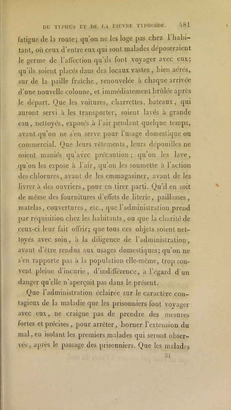 DU TVl’HUS ET UE r,\ rTt;VltE TYEHOlUK. ^l8 1 fatigue de la route; qu’on ne les loge pas chez 1 habi- tant, où ceux d’entre eux qui sont malades déposeraient le germe de l’affection qu’ils font voyager avec eux; qu’ils soient placés dans des locaux vastes , bien aérés, sur de la paille fraîche , renouvelée à chaque arrivée d’une nouvelle colonne, et immédiatement brûlée après le départ. Que les voilures, charrettes, bateaux, qui auront servi à les transporter, soient lavés h grande eau, nettoyés, exposés à l’air pendant quelque temps, avant qu’on ne s’en serve pour l’usage domestique ou commercial. Que leurs vêtements, leurs dépouilles ne soient maniés qu’avec précaution; qu’on les lave, qu’on les expose à l’air, qu’on les soumette h l’action des chlorures, avant de les emmagasiner, avant de les livrer à des ouvriers, pour en tirer parti. Qu’il en soit de même des fournitures d’effets de literie, paillasses , matelas, couvertures, etc., que l’administration prend par réquisition chez les habitants, ou que la charité de ceux-ci leur fait offrir; que tous ces objets soient net- toyés avec soin, à la diligence de l’administration, avant d’être rendus aux’usages domestiques; qu’on ne s’en rapporte pas à la population elle-même, trop sou- vent pleine d’incurie, d’indifférence, à l’égard d’un danger qu’elle n’aperçoit pas dans le présent. Que l’administration éclairée sur le caractère con- tagieux de la maladie que les prisonniers font voyager avec eux, ne craigne pas de prendre des mesures fortes et précises, pour arrêter, borner l’extension du mal, eu isolant les premiers malades qui seront obser- vés, après le passage des prisonniers. Que les malades ai