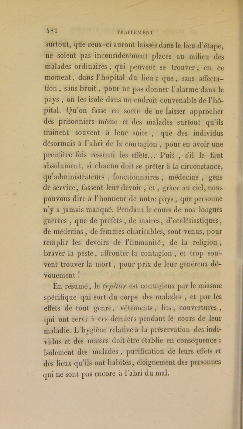 THAn’KMKNT 'iH2 surtout, (jue ceux-ci auront laissés dans le lieu d’étape, ne soient pas inconsidérément placés au milieu des malades ordinaires, qui peuvent se trouver, en ce moment, dans l’hôpital du lieu; que, sans affecta- tion , sans bruit, pour ne pas donner l’alarme dans le pays , on les isole dans un endroit convenable de l’hô- pital. Qu’on fasse eu sorte de ne laisser approcher des prisonniers même et des malades surtout qu’ils traînent souvent à leur suite , que des individus désormais à l’abri de la contagion , pour en avoir une première fois ressenti les effets...-Puis , s’il le faut absolument, si chacun doit se prêter à la circonstance, qu’administrateurs , fonctionnaires , médecins , gens de service, fassent leur devoir , et, grâce au ciel, nous pouvons dire à l’honneur de notre pays, que personne n’y a jamais manqué. Pendant le cours de nos longues guerres , que de préfets , de maires, d’ecclésiastiques, de médecins , de femmes charitables, sont venus, pour remplir les devoirs de l’humanité, de la religion, braver la peste, affronter la contagion , et trop sou- vent trouver la mort , pour prix de leur généreux dé- vouement ! En résumé, le typhus est contagieux parle miasme spécifique qui sort du corps des malades , et par les effets de tout genre, vêtements, lits, couvertures, qui ont servi à ces derniers pendant le cours de leur maladie. L’hygiène relative à la préservation des indi- vidus et des masses doit être établie en conséquence : isolement des malades, purification de leurs effets et des lieux qu’ils ont habités, éloignement des personnes qui ne sont pas encore à l’abri du mal.